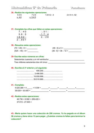 Matemáticas 6º de Primaria                                                                     Vacaciones
                                                                                               Vacaciones
36.- Realiza las siguientes operaciones:
       536              720           1.6 9 2 : 3                                          2.4 4 4 : 52
      x 48            x 540




37.- Completa las cifras que faltan en estas operaciones:
           7. 4 0                                  .51
           5. 6 5                               - 1. 7 4
         + 8. 9 2                                 2. 2 8
         2 .801

38.- Resuelve estas operaciones:
    (70 + 20) : 6 = __________                                        (48 : 6) x 5 = _________________
     (525 – 45) : 8 = __________                                     (36 : 9) + 36 – 12 = ____________


39- Escribe estos números en cifras:
    Setecientos cuarenta y un mil veintiocho: _________________________________
    Tres millones seiscientos dos mil cinco: ___________________________________


40.- Escribe el nº anterior y el siguiente:
       ................................. 400.200....................................
       ................................. 2.486.000.....................................
       ............................... 16.059.999.....................................
         ............................... 20.510.990.....................................


41.- Completa:
     4.520.389 = 4 _____ + 5 CM + _______+ _______+ _______+_______+________
     39.028 = 30.000 + _________________ + ______________ + ________________


42.- Realiza estas operaciones:
      48.736 + 6.582 + 289.426 =
      37.015 - 27.945 =




43.- Marta quiere hacer una colección de 208 cromos. Ya ha pegado en el álbum
56 cromos y tiene otros 13 para pegar. ¿Cuántos cromos le faltan para terminar la
colección?


                                                                                                          8
 