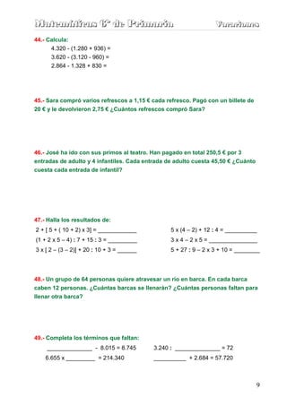 Matemáticas 6º de Primaria                                         Vacaciones
                                                                   Vacaciones
44.- Calcula:
      4.320 - (1.280 + 936) =
      3.620 - (3.120 - 960) =
      2.864 - 1.328 + 830 =




45.- Sara compró varios refrescos a 1,15 € cada refresco. Pagó con un billete de
20 € y le devolvieron 2,75 € ¿Cuántos refrescos compró Sara?




46.- José ha ido con sus primos al teatro. Han pagado en total 250,5 € por 3
entradas de adulto y 4 infantiles. Cada entrada de adulto cuesta 45,50 € ¿Cuánto
cuesta cada entrada de infantil?




47.- Halla los resultados de:
2 + [ 5 + ( 10 + 2) x 3] = ____________           5 x (4 – 2) + 12 : 4 = __________
(1 + 2 x 5 – 4) : 7 + 15 : 3 = _________          3 x 4 – 2 x 5 = _______________
3 x [ 2 – (3 – 2)] + 20 : 10 + 3 = ______         5 + 27 : 9 – 2 x 3 + 10 = ________




48.- Un grupo de 64 personas quiere atravesar un río en barca. En cada barca
caben 12 personas. ¿Cuántas barcas se llenarán? ¿Cuántas personas faltan para
llenar otra barca?




49.- Completa los términos que faltan:
    ______________ - 8.015 = 8.745          3.240 : ______________ = 72
    6.655 x _________ = 214.340             __________ + 2.684 = 57.720



                                                                                   9
 
