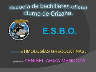 E.S.B.O. materia:  ETIMOLOGÍAS GRECOLATINAS . profesora:  YENISEL ARIZA MENDOZA . 