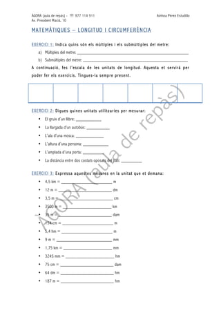 ÀGORA (aula de repàs) - ' 977 114 911 Ainhoa Pérez Estudillo
Av. President Macià, 10
MATEMÀTIQUES – LONGITUD I CIRCUMFERÈNCIA
EXERCICI 1: Indica quins són els múltiples i els submúltiples del metre:
a) Múltiples del metre: ________________________________________________
b) Submúltiples del metre: _____________________________________________
A continuació, fes l’escala de les unitats de longitud. Aquesta et servirà per
poder fer els exercicis. Tingues-la sempre present.
EXERCICI 2: Digues quines unitats utilitzaries per mesurar:
• El gruix d’un llibre: ___________
• La llargada d’un autobús: __________
• L’ala d’una mosca: ____________
• L’altura d’una persona: ___________
• L’amplada d’una porta: _________
• La distància entre dos costats oposats del pati: _________
EXERCICI 3: Expressa aquestes mesures en la unitat que et demana:
• 4,5 km = ______________________ m
• 12 m = _______________________ dm
• 3,5 m = _______________________ cm
• 3500 m = _____________________ km
• 35 m = _______________________ dam
• 154 cm = ______________________ m
• 5,4 hm = ______________________ m
• 9 m = ________________________ mm
• 1,75 km = _____________________ mm
• 3245 mm = _____________________ hm
• 75 cm = _______________________ dam
• 64 dm = _______________________ hm
• 187 m = _______________________ hm
 