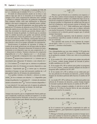 78 Capítulo 1 Aplicaciones y más álgebra
una compresión de r a 1. Por ejemplo, el estándar del VHS, SP,
es 1 a 1, mientras que el estándar LP es 2 a 1 y el EP es 3 a 1).
El medio de almacenamiento puede ser un disco o una
cinta (o algo que aún no se encuentra en el mercado), pero
siempre existe cierta compensación inherente entre cantidad
y calidad en cualquier dispositivo de grabación imaginable.
Para cualquier medio, entre más información se almacene
debido a una mayor compresión, se obtendrá menor calidad.
Suponga, por causa del argumento, que desea grabar una
película de 210 minutos de duración en un DVD. Para lograr
que toda cupiera en un solo disco a una relación de compre-
sión fija, necesitaría la relación que permite obtener entre 3
y 4 horas de tiempo de grabado. La relación que se considera
tiene la calidad necesaria para grabar una película permite
sólo alrededor de 2 horas de grabación y, por lo tanto, su sólo
uso no sería suficiente. Sin embargo, usted podría desear gra-
bar tanto como fuera posible a la mejor calidad cambiando de
una relación a otra en un tiempo calculado con anticipación.
Resolveremos el problema de encontrar el tiempo de
cambio de un modo general que sea útil para todas las aplica-
ciones de este tipo. Deseamos almacenar M minutos de entre-
tenimiento en un dispositivo que con una compresión de 1 a
1 almacenará m minutos. Tenemos relaciones de compresión
disponibles de r a 1 y R a 1, digamos con 1  r  R, de mane-
ra que R corresponde a empaquetar más a una calidad menor.
El número M
r
proporciona el número de 1 a 1 minutos que se
necesitarán para almacenar M minutos a una relación de r
a 1. Si el número M
r
es mayor que m, entonces no podremos
almacenar todos los M minutos en nuestro dispositivo a una
relación r. Suponiendo que
M
R
es menor que m, deseamos
encontrar el tiempo t en que será necesario cambiar de r a R
para grabar todos los M minutos de entretenimiento.
Si se graban t minutos a la relación r, entonces se consu-
mirán
t
r
de los m minutos con relación 1 a 1 disponibles para
tiempo de grabación. Los restantes M − t minutos de entreteni-
miento consumirán otros
M − t
R
de los m minutos disponibles 1
a 1 con relación R. Así, para usar todo el espacio de grabación
disponible, debemos encontrar un tiempo t de modo que
t
r
+
M − t
R
= m
Aunque esta ecuación, que es completamente literal, podría pa-
recer complicada, resulta muy sencilla con respecto a t, la varia-
ble que se desea resolver. De hecho, es lineal en t y se necesitan
sólo unos cuantos pasos para obtener una solución general.
t
r
+
M
R
−
t
R
= m
1
r
−
1
R
t = m −
M
R
R − r
rR
t =
mR − M
R
t =
mR − M
R
·
rR
R − r
t =
r(mR − M)
R − r
Observe que la fórmula no es simétrica con respecto a r
y R. Nos dice cuántos minutos después de empezar a grabar a
alta calidad debemos cambiar a la calidad más baja con la in-
tención de completar la grabación en el espacio disponible. Si
se deseara guardar el componente de calidad más alta para el
final de la grabación, sería necesario ajustar la fórmula. Vea
los problemas 1, 2, 3, 4 y 7. Debe enfatizarse que la fórmula
no necesita memorizarse (a menos que se planee utilizarla
con mucha frecuencia). El método es mucho más importante.
La existencia de la solución general asegura que el método
siempre funcionará.
En los problemas siguientes, trate de plantear y resolver
los problemas específicos usando el método en vez de susti-
tuir en la fórmula.
Para aprender más acerca de los esquemas de compre-
sión de datos, visite wikipedia.org y busque “data com-
pression” y términos relacionados.
Problemas
Una videograbadora que usa cinta estándar T-120 graba du-
rante 2 horas en modo SP. Así que m = 120 para dicho equi-
po de grabación estándar. Utilice este valor en los problemas
del 1 al 4.
1. Si los modos LP y SP se utilizan para grabar una película
de 21
2 horas, ¿cuánto tiempo después de iniciada la pelícu-
la debe cambiarse de LP a SP?
2. Si los modos EP y SP se utilizan para grabar un programa
en vivo de 21
2 horas, ¿cuántos minutos después de iniciado el
programa debe cambiarse de EP a SP?
3. Si los modos LP y SP se utilizan en ese orden para gra-
bar una película de M minutos de duración, ¿cuánto tiempo
después de iniciada la película debe hacerse el cambio de LP
a SP?
4. Los modos EP y SP se utilizan en ese orden para grabar una
película de M minutos de duración, ¿cuánto tiempo después
de iniciada la película debe hacerse el cambio de EP a SP?
5. Parea un disco compacto estándar, el valor de m es de al-
rededor de 74. Utilice la función Solver de una calculadora
gráfica para resolver la ecuación
x
12
+
1080 − x
20
= 74
Después, de una manera similar, resuelva la ecuación
x
15
+
1590 − x
24
= 74
6. En el contexto de la grabación comprimida de audio en
discos compactos, ¿qué representa la segunda ecuación en el
problema 5?
7. Obtenga la fórmula general para encontrar el tiempo nece-
sario para cambiar la relación de grabación si la calidad más
alta (relación r) debe reservarse para el final de la grabación.
 