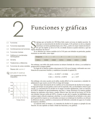 79
2 Funciones y gráficas
2.1 Funciones
2.2 Funciones especiales
2.3 Combinaciones de funciones
2.4 Funciones inversas
2.5 Gráficas en coordenadas
rectangulares
2.6 Simetría
2.7 Traslaciones y reflexiones
2.8 Funciones de varias variables
Repaso del capítulo 2
EXPLORE Y AMPLÍE
Una experiencia con los
impuestos
S
uponga que un hombre de 180 libras bebe cuatro cervezas en rápida sucesión. Se
sabe que su concentración de alcohol en la sangre, CAS, primero se eleva y después
disminuye en forma paulatina hasta cero. Pero, ¿cuál es la mejor manera de descri-
bir qué tan rápido se eleva la CAS, en dónde alcanza su punto máximo y qué tan
rápido disminuye de nuevo?
Si se obtienen los valores medidos de la CAS para este bebedor en particular, pueden
mostrarse en una tabla, como sigue:
Tiempo (h)
CAS(%)
1 2 3 4 5 6
0.0820 0.0668 0.0516 0.0364 0.0212 0.0060
Sin embargo, una tabla sólo puede mostrar un número limitado de valores y en realidad no
proporciona la imagen global.
En lugar de lo anterior, podría relacionarse la CAS con el tiempo t utilizando una com-
binación de ecuaciones lineales y cuadráticas (recuerde el capítulo 0):
CAS = −0.1025t2
+ 0.1844t si t ≤ 0.97
CAS = −0.0152t + 0.0972 si t  0.97
Sin embargo, tal como sucede con la tabla, resulta difícil ver las ecuaciones y entender rá-
pidamente lo que ocurre con la CAS a lo largo del tiempo.
Quizá la mejor descripción de los cambios en la concentración de alcohol en la sangre a
lo largo del tiempo sea una gráfica como la de la izquierda.Ahí, con facilidad se observa qué
sucede. La concentración de alcohol en la sangre asciende rápidamente, tiene un máximo
de 0.083% después de aproximadamente una hora, y luego disminuye de manera gradual
durante las siguientes cinco horas y media. Observe que, por más de tres horas, la CAS de
este bebedor está por arriba de 0.05%, el punto en que, por lo regular, las habilidades para
conducir algún vehículo empiezan a declinar. La curva cambiará de un bebedor a otro, pero
por lo general las mujeres se ven afectadas con mayor severidad que los hombres, no sólo por
la diferencia de peso, también a consecuencia del diferente contenido de agua en el cuerpo
de mujeres y hombres.
La relación entre el tiempo y el contenido de alcohol en la sangre es ejemplo de una
función. En este capítulo se tratan a fondo las funciones y sus gráficas.
0.10
0.08
0.06
0.04
0.02
CAS
(%)
0 2 4 6 8
1 3 5 7
Tiempo (horas)
 