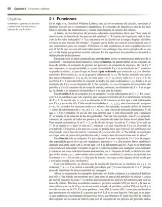 80 Capítulo 2 Funciones y gráficas
2.1 Funciones
En el siglo xvii, Gottfried Wilhelm Leibniz, uno de los inventores del cálculo, introdujo el
término función en el vocabulario matemático. El concepto de función es uno de los más
básicos en todas las matemáticas y resulta esencial para el estudio del cálculo.
A diario, en los discursos de personas educadas escuchamos decir que “Las tasas de
interés están en función de los precios del petróleo” o “El monto de la pensión está en fun-
ción de los años trabajados” o “La concentración de alcohol en la sangre después de beber
cerveza es una función del tiempo”. Algunas veces dicho uso está en concordancia con el
uso matemático, pero no siempre. Debemos ser más cuidadosos al usar la palabra función
con el fin de que nos sea útil matemáticamente; sin embargo, hay otros ejemplos de su uso
en la vida diaria que podrían resultar valiosos. En los siguientes tres párrafos se abordará la
definición de dicho término.
Una idea clave es darse cuenta de que un conjunto, como se menciona al principio de la
sección 0.1, no necesita tener números como elementos. Se puede hablar de un conjunto de
tasas de interés, un conjunto de precios del petróleo, un conjunto de ingresos, etc. Si X y Y
son conjuntos, en esa generalidad, y x es un elemento de X y y es un elemento de Y, entonces
se puede escribir (x, y) para lo que se llama el par ordenado que consta de x y y en el orden
mostrado. Por lo tanto, (y, x) es en general diferente de (x, y). De hecho, teniendo en cuenta
dos pares ordenados (x, y) y (a, b), se tiene que (x, y) = (a, b) si y sólo si x = a y y = b. Se
escribirá X × Y para describir el conjunto de todos los pares ordenados (x, y), donde x es un
elemento de X y y es un elemento de Y. Por ejemplo, si x es el conjunto de los precios del
petróleo y Y es el conjunto de las tasas de interés; entonces, un elemento de X × Y es un par
(p, r), donde p es un precio del petróleo y r es una tasa de interés.
Una relación R de un conjunto X a un conjunto Y es un subconjunto de X × Y. En la sec-
ción 0.1 se estableció que esto significa que cualquier elemento de R es también un elemento
de X × Y. Si sucede que (x, y) es un elemento de R, entonces se dice que x está relacionado
con R a y y se escribe xRy. Cada uno de los símbolos , , ≤ y ≥ son relaciones del conjunto
(−∞, ∞) de todos los números reales a sí mismo. Por ejemplo, se puede definir al símbolo
 como el subconjunto de (−∞, ∞) × (−∞, ∞) que consta de todo par ordenado (a, b) tal
que a  b es verdadera. El uso de xRy para denotar que “x está relacionado con y mediante
R” se inspira en la notación de las desigualdades. Para dar otro ejemplo, sean P y L, respecti-
vamente, el conjunto de todos los puntos y el conjunto de todas las líneas en un plano dado.
Para un par ordenado (p, l) en P × L, se da el caso de que “p está en l” o bien “p no está en
l”. Si se escribe p ◦ l para “p está en l”, entonces ◦ es una relación de P a L en el sentido de
este párrafo. De regreso a los precios y tasas, se podría decir que el precio del petróleo p está
relacionado con la tasa de interés r mediante R, y se escribe pRr, si “ha habido un momento
en el que tanto el precio del petróleo ha sido p como la tasa de interés bancario ha sido r”.
Una función f de un conjunto X a un conjunto Y es una relación de X a Y con la propie-
dad especial de que si xfy y xfz son verdaderas, entonces y = z. (En muchos libros también se
requiere que, para cada x en X, exista una y en Y de tal manera que xfy. Aquí no se impondrá
esta condición adicional). El punto es que si x está relacionado con cualquier cosa mediante
f, entonces esa cosa está determinada únicamente por x. Después de todo, la definición dice
que si dos cosas, y y z, están ambas relacionadas con x mediante f, entonces en realidad son
lo mismo, y = z. Se escribe y = f(x) para la única y, si es que existe alguna, de tal modo que
x esté relacionada con y mediante f.
Con esta definición, se observa que la noción de función no es simétrica en x y y. La
notación f: X −→ Y se utiliza a menudo para decir que “f es una función de X a Y” porque
pone de manifiesto la direccionalidad del concepto.
Ahora se examinarán los ejemplos derivados del habla cotidiana. La relación R definida
por pRr si “ha habido un momento en el que tanto el precio del petróleo ha sido p y la tasa
de interés bancario ha sido r” no define una función de los precios del petróleo para con las
tasas de interés. Muchos recordarán cuando el petróleo costaba $30 por barril y la tasa de
interés bancario era de 6% y, en otra ocasión, cuando el petróleo costaba $30 por barril y la
tasa de interés era de 1%. En otras palabras, tanto (30, 6) como (30, 1) son pares ordenados
que pertenecen a la relación R, y puesto que 6 = 1, R no es una función. Para que no se pien-
se que podemos estar tratando de hacerlo al revés, escribiremos R◦
para describir la relación
del conjunto de las tasas de interés para con el conjunto de los precios del petróleo dados
Objetivo
Entender lo que es una función
y determinar los dominios y
valores de una función.
 