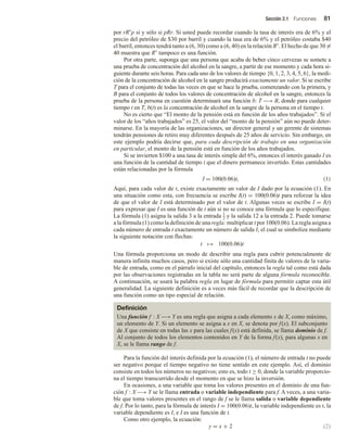 Sección 2.1 Funciones 81
por rR◦
p si y sólo si pRr. Si usted puede recordar cuando la tasa de interés era de 6% y el
precio del petróleo de $30 por barril y cuando la tasa era de 6% y el petróleo costaba $40
el barril, entonces tendrá tanto a (6, 30) como a (6, 40) en la relación R◦
. El hecho de que 30 =
40 muestra que R◦
tampoco es una función.
Por otra parte, suponga que una persona que acaba de beber cinco cervezas se somete a
una prueba de concentración del alcohol en la sangre, a partir de ese momento y cada hora si-
guiente durante seis horas. Para cada uno de los valores de tiempo {0, 1, 2, 3, 4, 5, 6}, la medi-
ción de la concentración de alcohol en la sangre producirá exactamente un valor. Si se escribe
T para el conjunto de todas las veces en que se hace la prueba, comenzando con la primera, y
B para el conjunto de todos los valores de concentración de alcohol en la sangre, entonces la
prueba de la persona en cuestión determinará una función b: T −→ B, donde para cualquier
tiempo t en T, b(t) es la concentración de alcohol en la sangre de la persona en el tiempo t.
No es cierto que “El monto de la pensión está en función de los años trabajados”. Si el
valor de los “años trabajados” es 25, el valor del “monto de la pensión” aún no puede deter-
minarse. En la mayoría de las organizaciones, un director general y un gerente de sistemas
tendrán pensiones de retiro muy diferentes después de 25 años de servicio. Sin embargo, en
este ejemplo podría decirse que, para cada descripción de trabajo en una organización
en particular, el monto de la pensión está en función de los años trabajados.
Si se invierten $100 a una tasa de interés simple del 6%, entonces el interés ganado I es
una función de la cantidad de tiempo t que el dinero permanece invertido. Estas cantidades
están relacionadas por la fórmula
I = 100(0.06)t, (1)
Aquí, para cada valor de t, existe exactamente un valor de I dado por la ecuación (1). En
una situación como esta, con frecuencia se escribe I(t) = 100(0.06)t para reforzar la idea
de que el valor de I está determinado por el valor de t. Algunas veces se escribe I = I(t)
para expresar que I es una función de t aún si no se conoce una fórmula que lo especifique.
La fórmula (1) asigna la salida 3 a la entrada 1
2 y la salida 12 a la entrada 2. Puede tomarse
a la fórmula (1) como la definición de una regla: multiplicar t por 100(0.06). La regla asigna a
cada número de entrada t exactamente un número de salida I, el cual se simboliza mediante
la siguiente notación con flechas:
t → 100(0.06)t
Una fórmula proporciona un modo de describir una regla para cubrir potencialmente de
manera infinita muchos casos, pero si existe sólo una cantidad finita de valores de la varia-
ble de entrada, como en el párrafo inicial del capítulo, entonces la regla tal como está dada
por las observaciones registradas en la tabla no será parte de alguna fórmula reconocible.
A continuación, se usará la palabra regla en lugar de fórmula para permitir captar esta útil
generalidad. La siguiente definición es a veces más fácil de recordar que la descripción de
una función como un tipo especial de relación.
Definición
Una función f : X −→ Y es una regla que asigna a cada elemento x de X, como máximo,
un elemento de Y. Si un elemento se asigna a x en X, se denota por f(x). El subconjunto
de X que consiste en todas las x para las cuales f(x) está definida, se llama dominio de f.
Al conjunto de todos los elementos contenidos en Y de la forma f(x), para algunas x en
X, se le llama rango de f.
Para la función del interés definida por la ecuación (1), el número de entrada t no puede
ser negativo porque el tiempo negativo no tiene sentido en este ejemplo. Así, el dominio
consiste en todos los números no negativos; esto es, todo t ≥ 0, donde la variable proporcio-
na el tiempo transcurrido desde el momento en que se hizo la inversión.
En ocasiones, a una variable que toma los valores presentes en el dominio de una fun-
ción f : X −→ Y se le llama entrada o variable independiente para f. A veces, a una varia-
ble que toma valores presentes en el rango de f se le llama salida o variable dependiente
de f. Por lo tanto, para la fórmula de interés I = 100(0.06)t, la variable independiente es t, la
variable dependiente es I, e I es una función de t.
Como otro ejemplo, la ecuación:
y = x + 2 (2)
 