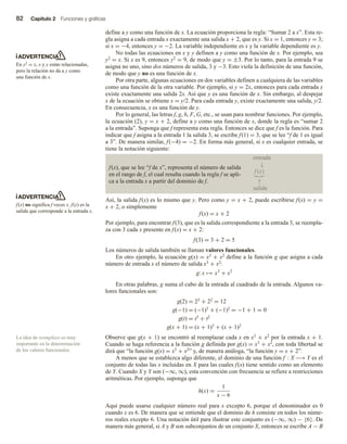 82 Capítulo 2 Funciones y gráficas
define a y como una función de x. La ecuación proporciona la regla: “Sumar 2 a x”. Esta re-
gla asigna a cada entrada x exactamente una salida x + 2, que es y. Si x = 1, entonces y = 3;
si x = −4, entonces y = −2. La variable independiente es x y la variable dependiente es y.
No todas las ecuaciones en x y y definen a y como una función de x. Por ejemplo, sea
y2 = x. Si x es 9, entonces y2 = 9, de modo que y = ±3. Por lo tanto, para la entrada 9 se
asigna no uno, sino dos números de salida, 3 y −3. Esto viola la definición de una función,
de modo que y no es una función de x.
Por otra parte, algunas ecuaciones en dos variables definen a cualquiera de las variables
como una función de la otra variable. Por ejemplo, si y = 2x, entonces para cada entrada x
existe exactamente una salida 2x. Así que y es una función de x. Sin embargo, al despejar
x de la ecuación se obtiene x = y/2. Para cada entrada y, existe exactamente una salida, y/2.
En consecuencia, x es una función de y.
Por lo general, las letras f, g, h, F, G, etc., se usan para nombrar funciones. Por ejemplo,
la ecuación (2), y = x + 2, define a y como una función de x, donde la regla es “sumar 2
a la entrada”. Suponga que f representa esta regla. Entonces se dice que f es la función. Para
indicar que f asigna a la entrada 1 la salida 3, se escribe f(1) = 3, que se lee “f de 1 es igual
a 3”. De manera similar, f(−4) = −2. En forma más general, si x es cualquier entrada, se
tiene la notación siguiente:
f(x), que se lee “f de x”, representa el número de salida
en el rango de f, el cual resulta cuando la regla f se apli-
ca a la entrada x a partir del dominio de f.
Así, la salida f(x) es lo mismo que y. Pero como y = x + 2, puede escribirse f(x) = y =
x + 2, o simplemente
f(x) = x + 2
Por ejemplo, para encontrar f(3), que es la salida correspondiente a la entrada 3, se reempla-
za con 3 cada x presente en f(x) = x + 2:
f(3) = 3 + 2 = 5
Los números de salida también se llaman valores funcionales.
En otro ejemplo, la ecuación g(x) = x3 + x2 define a la función g que asigna a cada
número de entrada x el número de salida x3 + x2:
g: x → x3
+ x2
En otras palabras, g suma el cubo de la entrada al cuadrado de la entrada. Algunos va-
lores funcionales son:
g(2) = 23 + 22 = 12
g(−1) = (−1)3 + (−1)2 = −1 + 1 = 0
g(t) = t3 + t2
g(x + 1) = (x + 1)3 + (x + 1)2
Observe que g(x + 1) se encontró al reemplazar cada x en x3 + x2 por la entrada x + 1.
Cuando se haga referencia a la función g definida por g(x) = x3 + x2, con toda libertad se
dirá que “la función g(x) = x3 + x2” y, de manera análoga, “la función y = x + 2”.
A menos que se establezca algo diferente, el dominio de una función f : X −→ Y es el
conjunto de todas las x incluidas en X para las cuales f(x) tiene sentido como un elemento
de Y. Cuando X y Y son (−∞, ∞), esta convención con frecuencia se refiere a restricciones
aritméticas. Por ejemplo, suponga que
h(x) =
1
x − 6
Aquí puede usarse cualquier número real para x excepto 6, porque el denominador es 0
cuando x es 6. De manera que se entiende que el dominio de h consiste en todos los núme-
ros reales excepto 6. Una notación útil para ilustrar este conjunto es (−∞, ∞) − {6}. De
manera más general, si A y B son subconjuntos de un conjunto X, entonces se escribe A − B
ADVERTENCIA
En y2 = x, x y y están relacionadas,
pero la relación no da a y como
una función de x.
ADVERTENCIA
f(x) no significa f veces x. f(x) es la
salida que corresponde a la entrada x.
La idea de reemplazo es muy
importante en la determinación
de los valores funcionales.
entrada
↓
f (x)
↑
salida
 