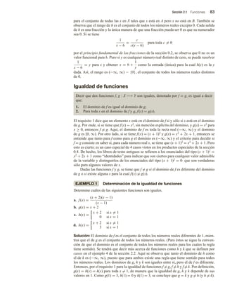 Sección 2.1 Funciones 83
para el conjunto de todas las x en X tales que x está en A pero x no está en B. También se
observa que el rango de h es el conjunto de todos los números reales excepto 0. Cada salida
de h es una fracción y la única manera de que una fracción pueda ser 0 es que su numerador
sea 0. Si se tiene
1
x − 6
=
c
c(x − 6)
para toda c = 0
por el principio fundamental de las fracciones de la sección 0.2, se observa que 0 no es un
valor funcional para h. Pero si y es cualquier número real distinto de cero, se puede resolver
1
x − 6
= y para x y obtener x = 6 +
1
y
como la entrada (única) para la cual h(x) es la y
dada. Así, el rango es (−∞, ∞) − {0}, el conjunto de todos los números reales distintos
de 0.
Igualdad de funciones
Decir que dos funciones f, g : X −→ Y son iguales, denotado por f = g, es igual a decir
que:
1. El dominio de f es igual al dominio de g;
2. Para toda x en el dominio de f y g, f(x) = g(x).
El requisito 1 dice que un elemento x está en el dominio de f si y sólo si x está en el dominio
de g. Por ende, si se tiene que f(x) = x2, sin mención explícita del dominio, y g(x) = x2 para
x ≥ 0, entonces f = g. Aquí, el dominio de f es toda la recta real (−∞, ∞) y el dominio
de g es [0, ∞). Por otro lado, si se tiene f(x) = (x + 1)2 y g(x) = x2 + 2x + 1, entonces se
entiende que tanto para f como para g el dominio es (−∞, ∞) y el criterio para decidir si
f = g consiste en saber si, para cada número real x, se tiene que (x + 1)2 = x2 + 2x + 1. Pero
esto es cierto; es un caso especial de 4 casos vistos en los productos especiales de la sección
0.4. De hecho, los libros de texto antiguos se refieren a los enunciados del tipo (x + 1)2 =
x2 + 2x + 1 como “identidades” para indicar que son ciertos para cualquier valor admisible
de la variable y distinguirlos de los enunciados del tipo (x + 1)2 = 0 que son verdaderas
sólo para algunos valores de x.
Dadas las funciones f y g, se tiene que f = g si el dominio de f es diferente del dominio
de g o si existe alguna x para la cual f(x) = g(x).
EJEMPLO 1 Determinación de la igualdad de funciones
Determine cuáles de las siguientes funciones son iguales.
a. f (x) =
(x + 2)(x − 1)
(x − 1)
b. g(x) = x + 2
c. h(x) =
x + 2 si x = 1
0 si x = 1
d. k(x) =
x + 2 si x = 1
3 si x = 1
Solución: El dominio de f es el conjunto de todos los números reales diferentes de 1, mien-
tras que el de g es el conjunto de todos los números reales. (Para éstos se sigue la conven-
ción de que el dominio es el conjunto de todos los números reales para los cuales la regla
tiene sentido). Se tendrá que decir más acerca de funciones como h y k que se definen por
casos en el ejemplo 4 de la sección 2.2. Aquí se observa que tanto el dominio de h como
el de k es (−∞, ∞), puesto que para ambos existe una regla que tiene sentido para todos
los números reales. Los dominios de g, h y k son iguales entre sí, pero el de f es diferente.
Entonces, por el requisito 1 para la igualdad de funciones f = g, f = h y f = k. Por definición,
g(x) = h(x) = k(x) para toda x = 1, de manera que la igualdad de g, h y k depende de sus
valores en 1. Como g(1) = 3, h(1) = 0 y k(1) = 3, se concluye que g = k y g = h (y h = k).
 