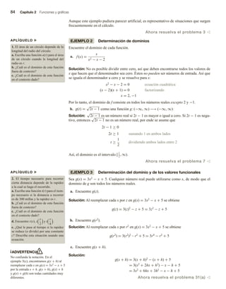84 Capítulo 2 Funciones y gráficas
Aunque este ejemplo pudiera parecer artificial, es representativo de situaciones que surgen
frecuentemente en el cálculo.
Ahora resuelva el problema 3 v
EJEMPLO 2 Determinación de dominios
Encuentre el dominio de cada función.
a. f (x) =
x
x2 − x − 2
Solución: No es posible dividir entre cero, así que deben encontrarse todos los valores de
x que hacen que el denominador sea cero. Éstos no pueden ser números de entrada. Así que
se iguala el denominador a cero y se resuelve para x:
x2 − x − 2 = 0 ecuación cuadrática
(x − 2)(x + 1) = 0 factorizando
x = 2, −1
Por lo tanto, el dominio de f consiste en todos los números reales excepto 2 y −1.
b. g(t) =
√
2t − 1 como una función g: (−∞, ∞) −→ (−∞, ∞)
Solución:
√
2t − 1 es un número real si 2t − 1 es mayor o igual a cero. Si 2t − 1 es nega-
tivo, entonces
√
2t − 1 no es un número real, por ende se asume que
2t − 1 ≥ 0
2t ≥ 1 sumando 1 en ambos lados
t ≥
1
2
dividiendo ambos lados entre 2
Así, el dominio es el intervalo [1
2
, ∞).
Ahora resuelva el problema 7 v
EJEMPLO 3 Determinación del dominio y de los valores funcionales
Sea g(x) = 3x2 − x + 5. Cualquier número real puede utilizarse como x, de modo que el
dominio de g son todos los números reales.
a. Encuentre g(z).
Solución: Al reemplazar cada x por z en g(x) = 3x2 − x + 5 se obtiene
g(z) = 3(z)2 − z + 5 = 3z2 − z + 5
b. Encuentre g(r2).
Solución: Al reemplazar cada x por r2 en g(x) = 3x2 − x + 5 se obtiene
g(r2) = 3(r2)2 – r2 + 5 = 3r4 − r2 + 5
c. Encuentre g(x + h).
Solución:
g(x + h) = 3(x + h)2 − (x + h) + 5
= 3(x2 + 2hx + h2) − x − h + 5
= 3x2 + 6hx + 3h2 − x − h + 5
Ahora resuelva el problema 31(a) v
ADVERTENCIA
No confunda la notación. En el
ejemplo 3(c), encontramos g(x + h) al
reemplazar cada x en g(x) = 3x2 − x + 5
por la entrada x + h. g(x + h), g(x) + h
y g(x) + g(h) son todas cantidades muy
diferentes.
APLÍQUELO u
1. El área de un círculo depende de la
longitud del radio del círculo.
a. Escriba una función a(r) para el área
de un círculo cuando la longitud del
radio es r.
b. ¿Cuál es el dominio de esta función
fuera de contexto?
c. ¿Cuál es el dominio de esta función
en el contexto dado?
APLÍQUELO u
2. El tiempo necesario para recorrer
cierta distancia depende de la rapidez
a la cual se haga el recorrido.
a. Escriba una función t(r) para el tiem-
po necesario si la distancia a recorrer
es de 300 millas y la rapidez es r.
b. ¿Cuál es el dominio de esta función
fuera de contexto?
c. ¿Cuál es el dominio de esta función
en el contexto dado?
d. Encuentre t(x), t
x
2
y t
x
4
.
e. ¿Qué le pasa al tiempo si la rapidez
se reduce (o divide) por una constante
c? Describa esta situación usando una
ecuación.
 