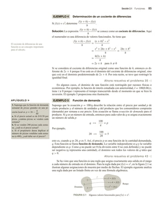 Sección 2.1 Funciones 85
EJEMPLO 4 Determinación de un cociente de diferencias
Si f (x) = x2
, determine
f (x + h) − f (x)
h
.
Solución: La expresión
f (x + h) − f (x)
h
se conoce como un cociente de diferencias. Aquí
el numerador es una diferencia de valores funcionales. Se tiene que
f (x + h) − f (x)
h
=
(x + h)2
− x2
h
=
x2
+ 2hx + h2
− x2
h
=
2hx + h2
h
=
h(2x + h)
h
= 2x + h para h = 0
Si se considera al cociente de diferencias original como una función de h, entonces es di-
ferente de 2x + h porque 0 no está en el dominio del cociente de diferencias original, sino
que está en el dominio predeterminado de 2x + h. Por esta razón, se tuvo que restringir la
igualdad final.
Ahora resuelva el problema 35 v
En algunos casos, el dominio de una función está restringido por razones físicas o
económicas. Por ejemplo, la función de interés estudiada con anterioridad, I = 100(0.06) t,
tiene t ≥ 0 porque t representa el tiempo transcurrido desde el momento en que se hizo la
inversión. El ejemplo 5 proporciona otra ilustración.
EJEMPLO 5 Función de demanda
Suponga que la ecuación p = 100/q describe la relación entre el precio por unidad p de
cierto producto y el número de unidades q del producto que los consumidores comprarán
(demanda) por semana a ese precio. Esta ecuación se llama ecuación de demanda para el
producto. Si q es un número de entrada, entonces para cada valor de q se asigna exactamente
un número de salida p:
q →
100
q
= p
Por ejemplo,
20 →
100
20
= 5
esto es, cuando q es 20, p es 5. Así, el precio p es una función de la cantidad demandada,
q. Esta función se llama función de demanda. La variable independiente es q y la variable
dependiente es p. Como q no puede ser 0 (la división entre 0 no está definida) y no puede
ser negativa (q representa una cantidad), el dominio son todos los valores de q tales que
q  0.
Ahora resuelva el problema 43 v
Se ha visto que una función es una regla que asigna exactamente una salida en el rango
a cada número de entrada en el dominio. Para la regla dada por f(x) = x2, en la figura 2.1 se
ilustran algunas asignaciones de muestra por medio de flechas. El ejemplo siguiente analiza
una regla dada por un listado finito en vez de una fórmula algebraica.
El cociente de diferencias de una
función es un concepto importante
para el cálculo.
APLÍQUELO u
3. Suponga que la función de demanda
semanal de pizzas grandes en una pi-
zzería local es p = 26 −
q
40
.
a. Si el precio actual es de $18.50 por
pizza, ¿cuántas pizzas se venden cada
semana?
b. Si se venden 200 pizzas cada sema-
na, ¿cuál es el precio actual?
c. Si el propietario desea duplicar el
número de pizzas vendidas cada sema-
na (a 400), ¿cuál debe ser el precio?
FIGURA 2.1 Algunos valores funcionales para f(x) = x2.
2
1
Dominio
Rango
1  f(1)
4  f(2)
x2
 f(x)
x
f
 