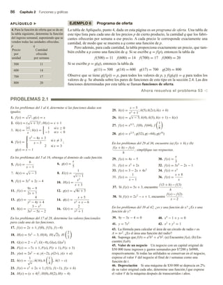 86 Capítulo 2 Funciones y gráficas
EJEMPLO 6 Programa de oferta
La tabla de Aplíquelo, punto 4, dada en esta página es un programa de oferta. Una tabla de
este tipo lista para cada uno de los precios p de cierto producto, la cantidad q que los fabri-
cantes ofrecerán por semana a ese precio. A cada precio le corresponde exactamente una
cantidad, de modo que se muestra a q como una función de p.
Pero además, para cada cantidad, la tabla proporciona exactamente un precio, que tam-
bién exhibe a p como una función de q. Si se escribe q = f(p), entonces la tabla da
f(500) = 11 f(600) = 14 f(700) = 17 f(800) = 20
Si se escribe p = g(q), entonces la tabla da
g(11) = 500 g(14) = 600 g(17) = 700 g(20) = 800
Observe que se tiene g(f(p)) = p, para todos los valores de p, y f(g(q)) = q para todos los
valores de q. Se abunda sobre los pares de funciones de este tipo en la sección 2.4. Las dos
funciones determinadas por esta tabla se llaman funciones de oferta.
Ahora resuelva el problema 53 v
APLÍQUELO u
4. Para la función de oferta que se da en
la tabla siguiente, determine la función
del ingreso semanal, suponiendo que se
venden todas las unidades ofrecidas.
p q
Precio Cantidad
por ofrecida
unidad por semana
500 11
600 14
700 17
800 20
PROBLEMAS 2.1
En los problemas del 1 al 4, determine si las funciones dadas son
iguales.
1. f (x) =
√
x2; g(x) = x
2. G(x) = (
√
x + 1)2
; H(x) = x + 1
3. h(x) =
|x|
x
; k(x) =
1 si x ≥ 0
−1 si x  0
4. f (x) =



x2
− 4x + 3
x − 3
si x = 3
2 si x = 3
;
g(x) = x − 1
En los problemas del 5 al 16, obtenga el dominio de cada función.
5. f (x) =
6
x − 1
6. g(x) =
x
5
7. h(x) =
√
x − 3 8. K(z) =
1
√
z − 1
9. f (z) = 3z2
+ 2z − 4 10. H(x) =
x2
x + 3
11. f (x) =
9x − 9
2x + 7
12. g(x) =
√
4x + 3
13. g(y) =
4
y2 − 4y + 4
14. φ(x) =
x + 5
x2 + x − 6
15. h(s) =
3 − x2
3x2 − 5x − 2
16. G(r) =
2
r2 + 1
En los problemas del 17 al 28, determine los valores funcionales
para cada una de las funciones.
17. f (x) = 2x + 1; f (0), f (3), f (−4)
18. H(s) = 5s2
− 3; H(4), H(
√
2), H
2
3
19. G(x) = 2 − x2
; G(−8), G(u), G(u2
)
20. F(x) = −7x + 1; F(s), F(t + 1), F(x + 3)
21. γ(u) = 2u2
− u; γ(−2), γ(2v), γ(x + a)
22. h(v) =
1
√
v
; h(16), h
1
4
, h(1 − x)
23. f (x) = x2
+ 2x + 1; f (1), f (−1), f (x + h)
24. H(x) = (x + 4)2
; H(0), H(2), H(t − 4)
25. k(x) =
x − 5
x2 + 1
; k(5), k(2x), k(x + h)
26. k(x) =
√
x − 3; k(4), k(3), k(x + 1) − k(x)
27. f (x) = x4/3
; f (0), f (64), f
1
8
28. g(x) = x2/5
; g(32), g(−64), g(t10
)
En los problemas del 29 al 36, encuentre (a) f(x + h) y (b)
f (x + h) − f (x)
h
; simplifique sus respuestas.
29. f (x) = 4x − 5 30. f (x) =
x
3
31. f (x) = x2
+ 2x 32. f (x) = 3x2
− 2x − 1
33. f (x) = 3 − 2x + 4x2
34. f (x) = x3
35. f (x) =
1
x − 1
36. f (x) =
x + 8
x
37. Si f (x) = 5x + 3, encuentre
f (3 + h) − f (3)
h
.
38. Si f (x) = 2x2
− x + 1, encuentre
f (x) − f (2)
x − 2
.
En los problemas del 39 al 42, ¿es y una función de x? ¿Es x una
función de y?
39. 9y − 3x − 4 = 0 40. x4
− 1 + y = 0
41. y = 7x2
42. x2
+ y2
= 1
43. La fórmula para calcular el área de un círculo de radio r es
A = πr2. ¿Es el área una función del radio?
44. Suponga que f(b) = a2b3 + a3b2. (a) Encuentre f(a). (b) En-
cuentre f(ab).
45. Valor de un negocio Un negocio con un capital original de
$50 000 tiene ingresos y gastos semanales por $7200 y $4900,
respectivamente. Si todas las utilidades se conservan en el negocio,
exprese el valor V del negocio al final de t semanas como una
función de t.
46. Depreciación Si una máquina de $30 000 se deprecia en 2%
de su valor original cada año, determine una función f que exprese
el valor V de la máquina después de transcurridos t años.
 
