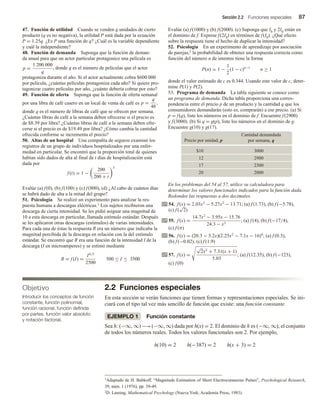 Sección 2.2 Funciones especiales 87
47. Función de utilidad Cuando se venden q unidades de cierto
producto (q es no negativa), la utilidad P está dada por la ecuación
P = 1.25q. ¿Es P una función de q? ¿Cuál es la variable dependiente
y cuál la independiente?
48. Función de demanda Suponga que la función de deman-
da anual para que un actor particular protagonice una película es
p =
1 200 000
q
, donde q es el número de películas que el actor
protagoniza durante el año. Si el actor actualmente cobra $600 000
por película, ¿cuántas películas protagoniza cada año? Si quiere pro-
tagonizar cuatro películas por año, ¿cuánto debería cobrar por esto?
49. Función de oferta Suponga que la función de oferta semanal
por una libra de café casero en un local de venta de café es p =
q
48
,
donde q es el número de libras de café que se ofrecen por semana.
¿Cuántas libras de café a la semana deben ofrecerse si el precio es
de $8.39 por libra? ¿Cuántas libras de café a la semana deben ofre-
cerse si el precio es de $19.49 por libra? ¿Cómo cambia la cantidad
ofrecida conforme se incrementa el precio?
50. Altas de un hospital Una compañía de seguros examinó los
registros de un grupo de individuos hospitalizados por una enfer-
medad en particular. Se encontró que la proporción total de quienes
habían sido dados de alta al final de t días de hospitalización está
dada por
f (t) = 1 −
200
200 + t
3
Evalúe (a) f(0), (b) f(100) y (c) f(800), (d) ¿Al cabo de cuántos días
se habrá dado de alta a la mitad del grupo?
51. Psicología Se realizó un experimento para analizar la res-
puesta humana a descargas eléctricas.1 Los sujetos recibieron una
descarga de cierta intensidad. Se les pidió asignar una magnitud de
10 a esta descarga en particular, llamada estímulo estándar. Después
se les aplicaron otras descargas (estímulos) de varias intensidades.
Para cada una de éstas la respuesta R era un número que indicaba la
magnitud percibida de la descarga en relación con la del estímulo
estándar. Se encontró que R era una función de la intensidad I de la
descarga (I en microamperes) y se estimó mediante
R = f (I) =
I4/3
2500
500 ≤ I ≤ 3500
Evalúe (a) f(1000) y (b) f(2000). (c) Suponga que I0 y 2I0 están en
el dominio de f. Exprese f(2I0) en términos de f(I0). ¿Qué efecto
sobre la respuesta tiene el hecho de duplicar la intensidad?
52. Psicología En un experimento de aprendizaje por asociación
de parejas,2 la probabilidad de obtener una respuesta correcta como
función del número n de intentos tiene la forma
P(n) = 1 −
1
2
(1 − c)n−1
n ≥ 1
donde el valor estimado de c es 0.344. Usando este valor de c, deter-
mine P(1) y P(2).
53. Programa de demanda La tabla siguiente se conoce como
un programa de demanda. Dicha tabla proporciona una corres-
pondencia entre el precio p de un producto y la cantidad q que los
consumidores demandarán (esto es, comprarán) a ese precio. (a) Si
p = f(q), liste los números en el dominio de f. Encuentre f(2900)
y f(3000). (b) Si q = g(p), liste los números en el dominio de g.
Encuentre g(10) y g(17).
Precio por unidad, p
Cantidad demandada
por semana, q
0
0
0
3
0
1
$
0
0
9
2
2
1
0
0
3
2
7
1
0
0
0
2
0
2
En los problemas del 54 al 57, utilice su calculadora para
determinar los valores funcionales indicados para la función dada.
Redondee las respuestas a dos decimales.
54. f (x) = 2.03x3
− 5.27x2
− 13.71; (a) f (1.73), (b) f (−5.78),
(c) f (
√
2)
55. f (x) =
14.7x2
− 3.95x − 15.76
24.3 − x3
; (a) f (4), (b) f (−17/4),
(c) f (π)
56. f (x) = (20.3 − 3.2x)(2.25x2
− 7.1x − 16)4
; (a) f (0.3),
(b) f (−0.02), (c) f (1.9)
57. f (x) =
√
2x2
+ 7.31(x + 1)
5.03
; (a) f (12.35), (b) f (−123),
(c) f (0)
2.2 Funciones especiales
En esta sección se verán funciones que tienen formas y representaciones especiales. Se ini-
ciará con el tipo tal vez más sencillo de función que existe: una función constante.
EJEMPLO 1 Función constante
Sea h: (−∞, ∞)−→(−∞, ∞) dada por h(x) = 2. El dominio de h es (−∞, ∞), el conjunto
de todos los números reales. Todos los valores funcionales son 2. Por ejemplo,
h(10) = 2 h(−387) = 2 h(x + 3) = 2
Objetivo
Introducir los conceptos de función
constante, función polinomial,
función racional, función definida
por partes, función valor absoluto
y notación factorial.
1Adaptado de H. Babkoff, “Magnitude Estimation of Short Electrocutaneous Pulses”, Psychological Research,
39, núm. 1 (1976), pp. 39-49.
2D. Laming, Mathematical Psychology (Nueva York; Academia Press, 1983).
 