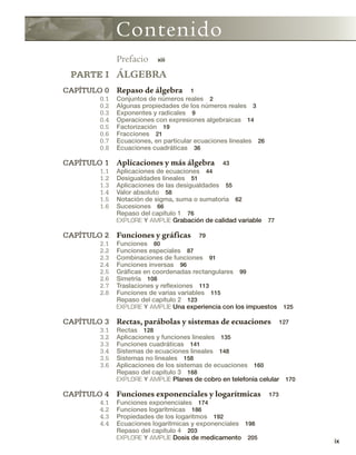 ix
Contenido
Prefacio xiii
PARTE I ÁLGEBRA
CAPÍTULO 0 Repaso de álgebra 1
0.1 Conjuntos de números reales 2
0.2 Algunas propiedades de los números reales 3
0.3 Exponentes y radicales 9
0.4 Operaciones con expresiones algebraicas 14
0.5 Factorización 19
0.6 Fracciones 21
0.7 Ecuaciones, en particular ecuaciones lineales 26
0.8 Ecuaciones cuadráticas 36
CAPÍTULO 1 Aplicaciones y más álgebra 43
1.1 Aplicaciones de ecuaciones 44
1.2 Desigualdades lineales 51
1.3 Aplicaciones de las desigualdades 55
1.4 Valor absoluto 58
1.5 Notación de sigma, suma o sumatoria 62
1.6 Sucesiones 66
Repaso del capítulo 1 76
EXPLORE Y AMPLÍE Grabación de calidad variable 77
CAPÍTULO 2 Funciones y gráficas 79
2.1 Funciones 80
2.2 Funciones especiales 87
2.3 Combinaciones de funciones 91
2.4 Funciones inversas 96
2.5 Gráficas en coordenadas rectangulares 99
2.6 Simetría 108
2.7 Traslaciones y reflexiones 113
2.8 Funciones de varias variables 115
Repaso del capítulo 2 123
EXPLORE Y AMPLÍE Una experiencia con los impuestos 125
CAPÍTULO 3 Rectas, parábolas y sistemas de ecuaciones 127
3.1 Rectas 128
3.2 Aplicaciones y funciones lineales 135
3.3 Funciones cuadráticas 141
3.4 Sistemas de ecuaciones lineales 148
3.5 Sistemas no lineales 158
3.6 Aplicaciones de los sistemas de ecuaciones 160
Repaso del capítulo 3 168
EXPLORE Y AMPLÍE Planes de cobro en telefonía celular 170
CAPÍTULO 4 Funciones exponenciales y logarítmicas 173
4.1 Funciones exponenciales 174
4.2 Funciones logarítmicas 186
4.3 Propiedades de los logaritmos 192
4.4 Ecuaciones logarítmicas y exponenciales 198
Repaso del capítulo 4 203
EXPLORE Y AMPLÍE Dosis de medicamento 205
 
