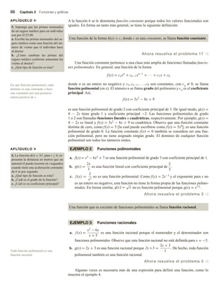 88 Capítulo 2 Funciones y gráficas
A la función h se le denomina función constante porque todos los valores funcionales son
iguales. En forma un tanto más general, se tiene la siguiente definición:
Una función de la forma h(x) = c, donde c es una constante, se llama función constante.
Ahora resuelva el problema 17 v
Una función constante pertenece a una clase más amplia de funciones llamadas funcio-
nes polinomiales. En general, una función de la forma
f (x) = cnxn
+ cn−1xn−1
+ · · · + c1x + c0
donde n es un entero no negativo y cn, cn−1, . . . , c0 son constantes, con cn
= 0, se llama
función polinomial (en x). El número n se llama grado del polinomio y cn es el coeficiente
principal. Así,
f (x) = 3x2
− 8x + 9
es una función polinomial de grado 2 con coeficiente principal de 3. De igual modo, g(x) =
4 — 2x tiene grado 1 y coeficiente principal −2. Las funciones polinomiales de grado
1 o 2 son llamadas funciones lineales o cuadráticas, respectivamente. Por ejemplo, g(x) =
4 − 2x es lineal y f(x) = 3x2 − 8x + 9 es cuadrática. Observe que una función constante
distinta de cero, como f(x) = 5 [la cual puede escribirse como f(x) = 5x0], es una función
polinomial de grado 0. La función constante f(x) = 0 también se considera ser una fun-
ción polinomial, pero no tiene asignado ningún grado. El dominio de cualquier función
polinomial son todos los números reales.
EJEMPLO 2 Funciones polinomiales
a. f(x) = x3 − 6x2 + 7 es una función polinomial de grado 3 con coeficiente principal de 1.
b. g(x) =
2x
3
es una función lineal con coeficiente principal de
2
3
.
c. f (x) =
2
x3
no es una función polinomial. Como f(x) = 2x−3 y el exponente para x no
es un entero no negativo, esta función no tiene la forma propia de las funciones polino-
miales. En forma similar, g(x) =
√
x no es función polinomial porque g(x) = x1/2.
Ahora resuelva el problema 3 v
Una función que es cociente de funciones polinomiales se llama función racional.
EJEMPLO 3 Funciones racionales
a. f (x) =
x2
− 6x
x + 5
es una función racional porque el numerador y el denominador son
funciones polinomiales. Observe que esta función racional no está definida para x = −5.
b. g(x) = 2x + 3 es una función racional porque 2x +3 =
2x + 3
1
. De hecho, toda función
polinomial también es una función racional.
Ahora resuelva el problema 5 v
Algunas veces es necesaria más de una expresión para definir una función, como lo
muestra el ejemplo 4.
En una función polinomial, cada
término es una constante o bien
una constante por una potencia
entera positiva de x.
Toda función polinomial es una
función racional.
APLÍQUELO u
5. Suponga que las primas mensuales
de un seguro médico para un individuo
son por $125.00.
a. Escriba las primas mensuales del se-
guro médico como una función del nú-
mero de visitas que el individuo hace
al doctor.
b. ¿Cómo cambian las primas del
seguro médico conforme aumentan las
visitas al doctor?
c. ¿Qué tipo de función es ésta?
APLÍQUELO u
6. La función d(t) = 3t2, para t ≥ 0, re-
presenta la distancia en metros que un
automóvil puede recorrer en t segundos
cuando tiene una aceleración constante
de 6 m por segundo.
a. ¿Qué tipo de función es ésta?
b. ¿Cuál es el grado de la función?
c. ¿Cuál es su coeficiente principal?
 