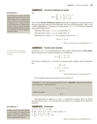 Sección 2.2 Funciones especiales 89
EJEMPLO 4 Funciones definidas por partes
Sea
F(s) =



1 si −1 ≤ s  1
0 si 1 ≤ s ≤ 2
s − 3 si 2  s ≤ 8
Ésta se llama función definida por partes, puesto que la regla para su especificación está
dada por reglas para cada uno de los diferentes casos que pueden presentarse. Aquí, s es la
variable independiente y el dominio F es toda s tal que −1 ≤ s ≤ 8. El valor de s determina
cuál expresión debe usarse.
Determine F(0): como −1 ≤ 0  1, se tiene F(0) = 1.
Determine F(2): como 1 ≤ 2 ≤ 2, se tiene F(2) = 0.
Determine F(7): como 2  7 ≤ 8, se sustituye 7 por la s en s − 3.
F(7) = 7 – 3 = 4
Ahora resuelva el problema 19 v
EJEMPLO 5 Función valor absoluto
La función |−|(x) = |x| se denomina función valor absoluto. Recuerde que el valor absolu-
to de un número real x se denota mediante |x| y se define por
|x| =
x si x ≥ 0
−x si x  0
Por lo tanto, el dominio de |−| son todos los números reales. Algunos valores funcionales
son
|16| = 16
| −4
3
| = − −4
3
= 4
3
|0| = 0
Ahora resuelva el problema 21 v
En los ejemplos siguientes se utiliza la notación factorial.
El símbolo r!, con r como un entero positivo, se lee “r factorial”. Representa el producto
de los primeros r enteros positivos:
r! = 1  2  3    r
También se define
0! = 1
Para cada entero no negativo n, (−)!(n) = n! determina un número único, de manera
que puede decirse que (−)! es una función cuyo dominio es el conjunto de los enteros no
negativos.
EJEMPLO 6 Factoriales
a. 5! = 1 · 2 · 3 · 4 · 5 = 120
b. 3!(6 − 5)! = 3! · 1! = (3 · 2 · 1)(1) = (6)(1) = 6
c.
4!
0!
=
1 · 2 · 3 · 4
1
=
24
1
= 24
Ahora resuelva el problema 27 v
La función valor absoluto puede
considerarse una función definida
por partes.
APLÍQUELO u
7. Para reducir el inventario, una tienda
departamental cobra tres precios. Si un
cliente compra de cero a cinco pares de
medias, el precio es de $3.50 por par;
si compra de seis a 10 pares, el precio
es de $3.00 por par y, si compra más de
10 pares, el precio es de $2.75 por par.
Escriba una función definida por partes
para representar el costo de compra de
n pares de medias.
APLÍQUELO u
8. Deben colocarse siete libros diferen-
tes en una repisa. ¿De cuántas formas
pueden acomodarse? Represente la
pregunta como un problema de facto-
riales y proporcione la solución.
 