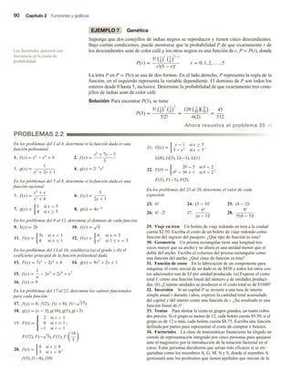 90 Capítulo 2 Funciones y gráficas
EJEMPLO 7 Genética
Suponga que dos conejillos de indias negros se reproducen y tienen cinco descendientes.
Bajo ciertas condiciones, puede mostrarse que la probabilidad P de que exactamente r de
los descendientes sean de color café y los otros negros es una función de r, P = P(r), donde
P(r) =
5! 1
4
r 3
4
5−r
r!(5 − r)!
r = 0, 1, 2, . . . , 5
La letra P en P = P(r) se usa de dos formas. En el lado derecho, P representa la regla de la
función; en el izquierdo representa la variable dependiente. El dominio de P son todos los
enteros desde 0 hasta 5, inclusive. Determine la probabilidad de que exactamente tres cone-
jillos de indias sean de color café.
Solución: Para encontrar P(3), se tiene
P(3) =
5! 1
4
3 3
4
2
3!2!
=
120 1
64
9
16
6(2)
=
45
512
Ahora resuelva el problema 35 v
Los factoriales aparecen con
frecuencia en la teoría de
probabilidad.
En los problemas del 1 al 4, determine si la función dada es una
función polinomial.
1. f (x) = x2
− x4
+ 4 2. f (x) =
x3
+ 7x − 3
3
3. g(x) =
1
x2 + 2x + 1
4. g(x) = 2−3
x3
En los problemas del 5 al 8, determine si la función dada es una
función racional.
5. f (x) =
x2
+ x
x3 + 4
6. f (x) =
3
2x + 1
7. g(x) =
1 si x  5
4 si x ≥ 5
8. g(x) = 4x−4
En los problemas del 9 al 12, determine el dominio de cada función.
9. k(z) = 26 10. f (x) =
√
π
11. f (x) =
5x si x  1
4 si x ≤ 1
12. f (x) =
4 si x = 3
x2
si 1 ≤ x  3
En los problemas del 13 al 16, establezca (a) el grado y (b) el
coeficiente principal de la función polinomial dada.
13. F(x) = 7x3
− 2x2
+ 6 14. g(x) = 9x2
+ 2x + 1
15. f (x) =
1
π
− 3x5
+ 2x6
+ x7
16. f (x) = 9
En los problemas del 17 al 22, determine los valores funcionales
para cada función.
17. f (x) = 8; f (2), f (t + 8), f (−
√
17)
18. g(x) = |x − 3|; g(10), g(3), g(−3)
19. F(t) =



2 si t  1
0 si t = 1
−1 si t  1
;
F(12), F(−
√
3), F(1), F
18
5
20. f (x) =
4 si x ≥ 0
3 si x  0
;
f (3), f (−4), f (0)
21. G(x) =
x − 1 si x ≥ 3
3 − x2
si x  3
;
G(8), G(3), G(−1), G(1)
22. F(θ) =
2θ − 5 si θ  2
θ2
− 3θ + 1 si θ  2
;
F(3), F(−3), F(2)
En los problemas del 23 al 28, determine el valor de cada
expresión.
23. 6! 24. (3 − 3)! 25. (4 − 2)!
26. 6! · 2! 27.
n!
(n − 1)!
28.
8!
5!(8 − 5)!
29. Viaje en tren Un boleto de viaje redondo en tren a la ciudad
cuesta $2.50. Escriba el costo de un boleto de viaje redondo como
función del ingreso del pasajero. ¿Qué tipo de función es ésta?
30. Geometría Un prisma rectangular tiene una longitud tres
veces mayor que su ancho y su altura es una unidad menor que el
doble del ancho. Escriba el volumen del prisma rectangular como
una función del ancho. ¿Qué clase de función es ésta?
31. Función de costo En la fabricación de un componente para
máquina, el costo inicial de un dado es de $850 y todos los otros cos-
tos adicionales son de $3 por unidad producida. (a) Exprese el costo
total C como una función lineal del número q de unidades produci-
das. (b) ¿Cuántas unidades se producen si el costo total es de $1600?
32. Inversión Si un capital P se invierte a una tasa de interés
simple anual r durante t años, exprese la cantidad total acumulada
del capital y del interés como una función de t. ¿Su resultado es una
función lineal de t?
33. Ventas Para alentar la venta en grupos grandes, un teatro cobra
dos precios. Si el grupo es menor de 12, cada boleto cuesta $9.50; si el
grupo es de 12 o más, cada boleto cuesta $8.75. Escriba una función
definida por partes para representar el costo de comprar n boletos.
34. Factoriales La clase de matemáticas financieras ha elegido un
comité de representación integrado por cinco personas para quejarse
ante el magisterio por la introducción de la notación factorial en el
curso. Estas personas decidieron que serían más eficaces si se eti-
quetaban como los miembros A, G, M, N y S, donde el miembro A
gestionará ante los profesores que tienen apellidos que inician de la
PROBLEMAS 2.2
 