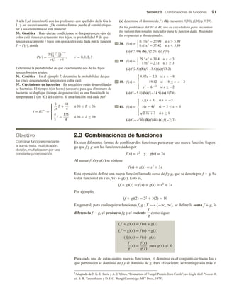 Sección 2.3 Combinaciones de funciones 91
A a la F, el miembro G con los profesores con apellidos de la G a la
L, y así sucesivamente. ¿De cuántas formas puede el comité etique-
tar a sus elementos de esta manera?
35. Genética Bajo ciertas condiciones, si dos padres con ojos de
color café tienen exactamente tres hijos, la probabilidad P de que
tengan exactamente r hijos con ojos azules está dada por la función
P = P(r), donde
P(r) =
3! 1
4
r 3
4
3−r
r!(3 − r)!
, r = 0, 1, 2, 3
Determine la probabilidad de que exactamente dos de los hijos
tengan los ojos azules.
36. Genética En el ejemplo 7, determine la probabilidad de que
los cinco descendientes tengan ojos color café.
37. Crecimiento de bacterias En un cultivo están desarrollándo-
se bacterias. El tiempo t (en horas) necesario para que el número de
bacterias se duplique (tiempo de generación) es una función de la
temperatura T (en °C) del cultivo. Si esta función está dada por3
t = f (T ) =







1
24
T +
11
4
si 30 ≤ T ≤ 36
4
3
T −
175
4
si 36  T ≤ 39
(a) determine el dominio de f y (b) encuentre f(30), f(36) y f(39).
En los problemas del 38 al 41, use su calculadora para encontrar
los valores funcionales indicados para la función dada. Redondee
las respuestas a dos decimales.
38. f (x) =
0.19x4
− 27.99 si x ≥ 5.99
0.63x5
− 57.42 si x  5.99
(a) f (7.98) (b) f (2.26) (c) f (9)
39. f (x) =
29.5x4
+ 30.4 si x  3
7.9x3
− 2.1x si x ≥ 3
(a) f (2.5) (b) f (−3.6) (c) f (3.2)
40. f (x) =





4.07x − 2.3 si x  −8
19.12 si − 8 ≤ x  −2
x2
− 4x−2
si x ≥ −2
(a) f (−5.8) (b) f (−14.9) (c) f (7.6)
41. f (x) =







x/(x + 3) si x  −5
x(x − 4)2
si − 5 ≤ x  0
√
2.1x + 3 si x ≥ 0
(a) f (−
√
30) (b) f (46) (c) f (−2/3)
2.3 Combinaciones de funciones
Existen diferentes formas de combinar dos funciones para crear una nueva función. Supon-
ga que f y g son las funciones dadas por
f(x) = x2 y g(x) = 3x
Al sumar f(x) y g(x) se obtiene
f(x) + g(x) = x2 + 3x
Esta operación define una nueva función llamada suma de f y g, que se denota por f + g. Su
valor funcional en x es f(x) + g(x). Esto es,
(f + g)(x) = f(x) + g(x) = x2 + 3x
Por ejemplo,
(f + g)(2) = 22 + 3(2) = 10
En general, para cualesquiera funciones f, g : X −→ (−∞, ∞), se define la suma f + g, la
diferencia f − g, el producto fg y el cociente
f
g
como sigue:
( f + g)(x) = f (x) + g(x)
( f − g)(x) = f (x) − g(x)
( fg)(x) = f (x) · g(x)
f
g
(x) =
f (x)
g(x)
para g(x) = 0
Para cada una de estas cuatro nuevas funciones, el dominio es el conjunto de todas las x
que pertenecen al dominio de f y al dominio de g. Para el cociente, se restringe aún más el
Objetivo
Combinar funciones mediante
la suma, resta, multiplicación,
división, multiplicación por una
constante y composición.
3Adaptado de F. K. E. Imrie y A. J. Vlitos, “Production of Fungal Protein from Carob”, en Single-Cell Protein II,
ed. S. R. Tannenbaum y D. I. C. Wang (Cambridge: MIT Press, 1975).
 