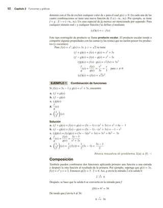 92 Capítulo 2 Funciones y gráficas
dominio con el fin de excluir cualquier valor de x para el cual g(x) = 0. En cada una de las
cuatro combinaciones se tiene una nueva función de X a (−∞, ∞). Por ejemplo, se tiene
f + g : X −→ (−∞, ∞). Un caso especial de fg merece ser mencionado por separado. Para
cualquier número real c y cualquier función f se define cf mediante
(cf )(x) = c · f (x)
Este tipo restringido de producto se llama producto escalar. El producto escalar tiende a
compartir algunas propiedades con las sumas (y las restas) que no suelen poseer los produc-
tos (y cocientes).
Para f (x) = x2
, g(x) = 3x y c =
√
2 se tiene
( f + g)(x) = f (x) + g(x) = x2
+ 3x
( f − g)(x) = f (x) − g(x) = x2
− 3x
( fg)(x) = f (x) · g(x) = x2
(3x) = 3x3
f
g
(x) =
f (x)
g(x)
=
x2
3x
=
x
3
para x = 0
(cf )(x) = cf (x) =
√
2x2
EJEMPLO 1 Combinación de funciones
Si f (x) = 3x − 1 y g(x) = x2
+ 3x, encuentre
a. ( f + g)(x)
b. ( f − g)(x)
c. ( fg)(x)
d.
f
g
(x)
e.
1
2
f (x)
Solución
a. ( f + g)(x) = f (x) + g(x) = (3x − 1) + (x2
+ 3x) = x2
+ 6x − 1
b. ( f − g)(x) = f (x) − g(x) = (3x − 1) − (x2
+ 3x) = −1 − x2
c. ( fg)(x) = f (x)g(x) = (3x − 1)(x2
+ 3x) = 3x3
+ 8x2
− 3x
d.
f
g
(x) =
f (x)
g(x)
=
3x − 1
x2 + 3x
e.
1
2
f (x) =
1
2
( f (x)) =
1
2
(3x − 1) =
3x − 1
2
Ahora resuelva el problema 3(a) a (f) v
Composición
También pueden combinarse dos funciones aplicando primero una función a una entrada
y después la otra función al resultado de la primera. Por ejemplo, suponga que g(x) = 3x,
f(x) = x2 y x = 2. Entonces g(2) = 3  2 = 6. Así, g envía la entrada 2 a la salida 6:
2
g
→ 6
Después, se hace que la salida 6 se convierta en la entrada para f:
f(6) = 62 = 36
De modo que f envía 6 al 36:
6
f
→ 36
 