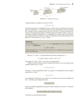 Sección 2.3 Combinaciones de funciones 93
Al aplicar primero g y después f, se envía el 2 al 36:
2
g
→ 6
f
→ 36
De manera más general, se reemplazará el 2 por x, donde x está en el dominio de g (vea la fi-
gura 2.2). Aplicando g a x, se obtiene el número g(x), que debe suponerse está en el dominio
de f. Al aplicar f a g(x), se obtiene f(g(x)), que se lee “f de g de x”, la cual se encuentra en el
rango de f. Esta operación de aplicar g y después aplicar f al resultado se llama composición
y la función resultante, denotada por f  g, se llama función compuesta de f con g. Esta fun-
ción asigna al número de entrada x el número de salida f(g(x)). (Vea la flecha inferior en la
figura 2.2). De esta manera, (f  g)(x) = f(g(x)).
Definición
Para las funciones g : X −→ Y y f : Y −→ Z, la composición de f con g es la función
f  g : X −→ Z definida por
(f  g)(x) = f(g(x))
donde el dominio de f  g es el conjunto de todas las x en el dominio de g tales que g(x)
esté en el dominio de f.
Para f(x) = x2 y g(x) = 3x, puede obtenerse una forma sencilla para f  g:
(f  g)(x) = f(g(x)) = f(3x) = (3x)2 = 9x2
Por ejemplo, (f  g)(2) = 9(2)2 = 36, como se vio anteriormente.
Cuando se trata con números reales y la operación de suma, 0 es un caso especial, para
cualquier número real a, se tiene
a + 0 = a = 0 + a
El número 1 tiene una propiedad similar con respecto a la multiplicación. Para cualquier
número real a, se tiene
a1 = a = 1a
Con propósitos de referencia, en la sección 2.4 se observa que la función I definida por
I(x) = x satisface, para cualquier función f,
f  I = f = I  f
donde se considera la igualdad de funciones tal como se definió en la sección 2.1. De hecho,
para cualquier x,
(f  I)(x) = f(I(x)) = f(x) = I(f(x)) = (I  f)(x)
La función I se llama función identidad.
Dominio de f
Rango de f
Dominio
de g
g(x)
f(g(x))
 (f  g)(x)
f  g
x
g
f
FIGURA 2.2 Composición de f con g.
 