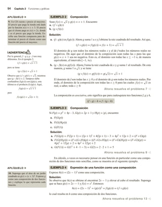 94 Capítulo 2 Funciones y gráficas
EJEMPLO 2 Composición
Sean f (x) =
√
x y g(x) = x + 1. Encuentre
a. ( f ◦ g)(x)
b. (g ◦ f )(x)
Solución:
a. (f  g)(x) es f(g(x)).Ahora g suma 1 a x y f obtiene la raíz cuadrada del resultado.Así que,
( f ◦ g)(x) = f (g(x)) = f (x + 1) =
√
x + 1
El dominio de g son todos los números reales x y el de f todos los números reales no
negativos. De aquí que el dominio de la composición sean todas las x para las que
g(x) = x + 1 sea no negativa. Esto es, el dominio son todas las x ≥ −1 o, de manera
equivalente, el intervalo [−1, ∞).
b. (g  f)(x) es g(f(x)). Ahora f toma la raíz cuadrada de x y g suma 1 al resultado. De esta
manera, g suma 1 a
√
x y se tiene
(g ◦ f )(x) = g(f (x)) = g(
√
x) =
√
x + 1
El dominio de f son todas las x ≥ 0 y el dominio de g son todos los números reales. Por
ende, el dominio de la composición son todas las x ≥ 0 para las cuales f (x) =
√
x es
real, a saber, toda x ≥ 0.
Ahora resuelva el problema 7 v
La composición es asociativa, esto significa que para cualesquiera tres funciones f, g y h,
(f  g)  h = f  (g  h)
EJEMPLO 3 Composición
Si F(p) = p2 + 4p – 3, G(p) = 2p + 1 y H(p) = |p|, encuentre
a. F(G(p))
b. F(G(H(p)))
c. G(F(1))
Solución:
a. F(G(p)) = F(2p + 1) = (2p + 1)2
+ 4(2p + 1) − 3 = 4p2
+ 12p + 2 = (F ◦ G)(p)
b. F(G(H(p))) = (F◦(G◦H))(p) = ((F◦G)◦H)(p) = (F◦G)(H(p)) = (F◦G)(|p|) =
4|p|2
+ 12|p| + 2 = 4p2
+ 12|p| + 2
c. G(F(1)) = G(12
+ 4 · 1 − 3) = G(2) = 2 · 2 + 1 = 5
Ahora resuelva el problema 9 v
En cálculo, a veces es necesario pensar en una función en particular como una compo-
sición de dos funciones más sencillas, como se muestra en el siguiente ejemplo.
EJEMPLO 4 Expresión de una función como una composición
Exprese h(x) = (2x − 1)3 como una composición.
Solución:
Se observa que h(x) se obtiene al encontrar 2x − 1 y elevar al cubo el resultado. Suponga
que se hace g(x) = 2x — 1 y f(x) = x3. Entonces
h(x) = (2x − 1)3
= (g(x))3
= f (g(x)) = ( f ◦ g)(x)
lo cual resulta en h como una composición de dos funciones.
Ahora resuelva el problema 13 v
ADVERTENCIA
Por lo general, f  g y g  f son muy
diferentes. En el ejemplo 2,
( f ◦ g)(x) =
√
x + 1
pero se tiene
(g ◦ f )(x) =
√
x + 1
Observe que ( f ◦ g)(1) =
√
2, mientras
que (g  f)(1) = 2. Tampoco debe
confundirse f(g(x)) con (fg)(x), esta
última es el producto f(x)g(x). Aquí,
f (g(x)) =
√
x + 1
pero
f (x)g(x) =
√
x(x + 1)
APLÍQUELO u
9. Un CD cuesta x precio al mayoreo.
El precio que paga la tienda está dado
por la función s(x) = x + 3. El precio
que el cliente paga es c(x) = 2x, donde
x es el precio que paga la tienda. Es-
criba una función compuesta para de-
terminar el precio al cliente como una
función del precio al mayoreo.
APLÍQUELO u
10. Suponga que el área de un jardín
cuadrado es g(x) = (x + 3)2. Exprese g
como una composición de dos funcio-
nes y explique lo que representa cada
función.
 