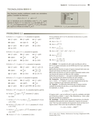 Sección 2.3 Combinaciones de funciones 95
T E C N O L O G Í A
Dos funciones pueden combinarse usando una calculadora
gráfica. Considere las funciones
f(x) = 2x + 1 y g(x) = x2
que se introducen en la calculadora como Y1 y Y2, según
muestra la figura 2.3. La suma de f y g está dada por Y3 =
Y1 + Y2 y la composición de f  g por Y4 = Y1(Y2). Por ejem-
plo, f(g(3)) se obtiene al evaluar Y4 en 3. FIGURA 2.2 Y3 y Y4 son combinaciones de Y1 y Y2.
1. Si f(x) = x + 3 y g(x) = x + 5, encuentre lo siguiente.
(a) ( f + g)(x) (b) ( f + g)(0) (c) ( f − g)(x)
(d) ( fg)(x) (e) ( fg)(−2) (f)
f
g
(x)
(g) ( f ◦ g)(x) (h) ( f ◦ g)(3) (i) (g ◦ f )(x)
(j) (g ◦ f )(3)
2. Si f(x) = 2x y g(x) = 6 + x, encuentre lo siguiente.
(a) ( f + g)(x) (b) ( f − g)(x) (c) ( f − g)(4)
(d) ( fg)(x) (e)
f
g
(x) (f)
f
g
(2)
(g) ( f ◦ g)(x) (h) (g ◦ f )(x) (i) (g ◦ f )(2)
3. Si f(x) = x2 − 1 y g(x) = x2 + x, encuentre lo siguiente.
(a) ( f + g)(x) (b) ( f − g)(x) (c) ( f − g) −1
2
(d) ( fg)(x) (e)
f
g
(x) (f)
f
g
−
1
2
(g) ( f ◦ g)(x) (h) (g ◦ f )(x) (i) (g ◦ f )(−3)
4. Si f(x) = x2 + 1 y g(x) = 5, encuentre lo siguiente.
(a) ( f + g)(x) (b) ( f + g) 2
3
(c) ( f − g)(x)
(d) ( fg)(x) (e) ( fg)(7) (f)
f
g
(x)
(g) ( f ◦ g)(x) (h) ( f ◦ g)(12 003) (i) (g ◦ f )(x)
5. Si f(x) = 3x2 + 6 y g(x) = 4 – 2x, encuentre f(g(2)) y g(f(2)).
6. Si f (p) =
4
p
y g(p) =
p − 2
3
, encuentre ( f ◦ g)(p) y
(g ◦ f )(p).
7. Si F(t) = t2
+ 7t + 1 y G(t) =
2
t − 1
, encuentre (F ◦ G) (t)
(t)
y (G ◦ F)(t).
8. Si F(t) =
√
t y G(t) = 2t2
− 2t + 1, encuentre (F ◦ G)
9. Si f (v) =
1
v2 + 1
y g(v) =
√
v + 2, encuentre (f ◦ g)(v)
(g ◦ f )(v).
10. Si f (x) = x2
+ 2x − 1, encuentre (f ◦ f )(x).
y (G ◦ F)(t).
y
En los problemas del 11 al 16, determine las funciones f y g tales
que h(x) = f(g(x)).
11. h(x) = 11x − 7
12. h(x) =
√
x2 − 2
13. h(x) =
3
x2 + x + 1
14. h(x) = (9x3
− 5x)3
− (9x3
− 5x)2
+ 11
15. h(x) =
4 x2 − 1
x + 3
16. h(x) =
2 − (3x − 5)
(3x − 5)2 + 2
17. Utilidad Un expendio de café vende una libra de café en
$9.75. Los gastos mensuales son de $4500 más $4.25 por cada libra
de café vendida.
(a) Escriba una función r(x) para el ingreso mensual total como una
función del número de libras de café vendidas.
(b) Escriba una función e(x) para los gastos mensuales totales como
una función del número de libras de café vendidas.
(c) Escriba una función (r − e)(x) para la utilidad mensual total
como una función del número de libras de café vendidas.
18. Geometría Suponga que el volumen de una esfera es
v(x) = 4
3
π(3x − 1)3
. Exprese v como una composición de dos fun-
ciones y explique lo que representa cada función.
19. Negocios Un fabricante determina que el número total de
unidades de producción por día, q, es una función del número
de empleados, m, donde
q = f (m) =
(40m − m2
)
4
El ingreso total, r, que se recibe por la venta de q unidades está dado
por la función g, donde r = g(q) = 40q. Determine (g  f)(m). ¿Qué
describe esta función compuesta?
20. Sociología Se han hecho estudios concernientes a la relación
estadística entre posición social, educación e ingresos de una per-
sona.4 Sea S un valor numérico de la posición social con base en el
ingreso anual I. Para cierto tipo de población, suponga
S = f (I) = 0.45(I − 1000)0.53
PROBLEMAS 2.3
4R. K. Leik y B. F. Meeker, Mathematical Sociology (Englewood Cliffs:
Prentice-Hall, 1975).
 