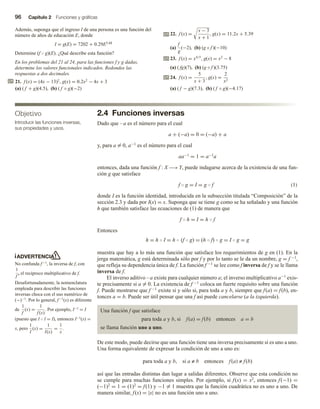 96 Capítulo 2 Funciones y gráficas
Además, suponga que el ingreso I de una persona es una función del
número de años de educación E, donde
I = g(E) = 7202 + 0.29E3.68
Determine (f  g)(E). ¿Qué describe esta función?
En los problemas del 21 al 24, para las funciones f y g dadas,
determine los valores funcionales indicados. Redondee las
respuestas a dos decimales.
21. f (x) = (4x − 13)2
, g(x) = 0.2x2
− 4x + 3
(a) ( f + g)(4.5), (b) ( f ◦ g)(−2)
ADVERTENCIA
No confunda f−1, la inversa de f, con
1
f
, el recíproco multiplicativo de f.
Desafortunadamente, la nomenclatura
empleada para describir las funciones
inversas choca con el uso numérico de
(−)−1. Por lo general, f−1(x) es diferente
de
1
f
(x) =
1
f (x)
. Por ejemplo, I−1 = I
(puesto que I  I = I), entonces I−1(x) =
x, pero
1
I
(x) =
1
I(x)
=
1
x
.
Objetivo
Introducir las funciones inversas,
sus propiedades y usos.
22. f (x) =
x − 3
x + 1
, g(x) = 11.2x + 5.39
(a)
f
g
(−2), (b) (g ◦ f )(−10)
23. f (x) = x4/5
, g(x) = x2
− 8
(a) ( fg)(7), (b) (g ◦ f )(3.75)
24. f (x) =
5
x + 3
, g(x) =
2
x2
(a) ( f − g)(7.3), (b) ( f ◦ g)(−4.17)
2.4 Funciones inversas
Dado que –a es el número para el cual
a + (−a) = 0 = (−a) + a
y, para a = 0, a−1 es el número para el cual
aa−1 = 1 = a−1a
entonces, dada una función f : X −→Y, puede indagarse acerca de la existencia de una fun-
ción g que satisface
f  g = I = g  f (1)
donde I es la función identidad, introducida en la subsección titulada “Composición” de la
sección 2.3 y dada por I(x) = x. Suponga que se tiene g como se ha señalado y una función
h que también satisface las ecuaciones de (1) de manera que
f  h = I = h  f
Entonces
h = h  I = h  (f  g) = (h  f)  g = I  g = g
muestra que hay a lo más una función que satisface los requerimientos de g en (1). En la
jerga matemática, g está determinada sólo por f y por lo tanto se le da un nombre, g = f −1,
que refleja su dependencia única de f. La función f −1 se lee como f inversa de f y se le llama
inversa de f.
El inverso aditivo –a existe para cualquier número a; el inverso multiplicativo a−1 exis-
te precisamente si a = 0. La existencia de f −1 coloca un fuerte requisito sobre una función
f. Puede mostrarse que f −1 existe si y sólo si, para toda a y b, siempre que f(a) = f(b), en-
tonces a = b. Puede ser útil pensar que una f así puede cancelarse (a la izquierda).
Una función f que satisface
para toda a y b, si f(a) = f(b) entonces a = b
se llama función uno a uno.
De este modo, puede decirse que una función tiene una inversa precisamente si es uno a uno.
Una forma equivalente de expresar la condición de uno a uno es:
para toda a y b, si a ≠ b entonces f(a) ≠ f(b)
así que las entradas distintas dan lugar a salidas diferentes. Observe que esta condición no
se cumple para muchas funciones simples. Por ejemplo, si f(x) = x2, entonces f(−1) =
(−1)2 = 1 = (1)2 = f(1) y −1 = 1 muestra que la función cuadrática no es uno a uno. De
manera similar, f(x) = |x| no es una función uno a uno.
 