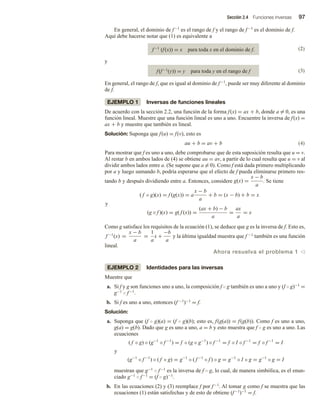 Sección 2.4 Funciones inversas 97
En general, el dominio de f−1 es el rango de f y el rango de f−1 es el dominio de f.
Aquí debe hacerse notar que (1) es equivalente a
f−1 (f(x)) = x para toda x en el dominio de f. (2)
y
f(f−1(y)) = y para toda y en el rango de f (3)
En general, el rango de f, que es igual al dominio de f−1, puede ser muy diferente al dominio
de f.
EJEMPLO 1 Inversas de funciones lineales
De acuerdo con la sección 2.2, una función de la forma f(x) = ax + b, donde a = 0, es una
función lineal. Muestre que una función lineal es uno a uno. Encuentre la inversa de f(x) =
ax + b y muestre que también es lineal.
Solución: Suponga que f(u) = f(v), esto es
au + b = av + b (4)
Para mostrar que f es uno a uno, debe comprobarse que de esta suposición resulta que u = v.
Al restar b en ambos lados de (4) se obtiene au = av, a partir de lo cual resulta que u = v al
dividir ambos lados entre a. (Se supone que a = 0). Como f está dada primero multiplicando
por a y luego sumando b, podría esperarse que el efecto de f pueda eliminarse primero res-
tando b y después dividiendo entre a. Entonces, considere g(x) =
x − b
a
. Se tiene
( f ◦ g)(x) = f (g(x)) = a
x − b
a
+ b = (x − b) + b = x
y
(g ◦ f )(x) = g( f (x)) =
(ax + b) − b
a
=
ax
a
= x
Como g satisface los requisitos de la ecuación (1), se deduce que g es la inversa de f. Esto es,
f −1
(x) =
x − b
a
=
1
a
x +
−b
a
y la última igualdad muestra que f −1 también es una función
lineal.
Ahora resuelva el problema 1 v
EJEMPLO 2 Identidades para las inversas
Muestre que
a. Si f y g son funciones uno a uno, la composición f  g también es uno a uno y (f  g)−1 =
g−1  f−1.
b. Si f es uno a uno, entonces (f −1)−1 = f.
Solución:
a. Suponga que (f  g)(a) = (f  g)(b); esto es, f(g(a)) = f(g(b)). Como f es uno a uno,
g(a) = g(b). Dado que g es uno a uno, a = b y esto muestra que f  g es uno a uno. Las
ecuaciones
( f ◦ g) ◦ (g−1
◦ f −1
) = f ◦ (g ◦ g−1
) ◦ f −1
= f ◦ I ◦ f −1
= f ◦ f −1
= I
y
(g−1
◦ f −1
) ◦ ( f ◦ g) = g−1
◦ ( f −1
◦ f ) ◦ g = g−1
◦ I ◦ g = g−1
◦ g = I
muestran que g−1  f−1 es la inversa de f  g, lo cual, de manera simbólica, es el enun-
ciado g−1  f−1 = (f  g)−1.
b. En las ecuaciones (2) y (3) reemplace f por f−1. Al tomar g como f se muestra que las
ecuaciones (1) están satisfechas y de esto de obtiene (f−1)−1 = f.
 