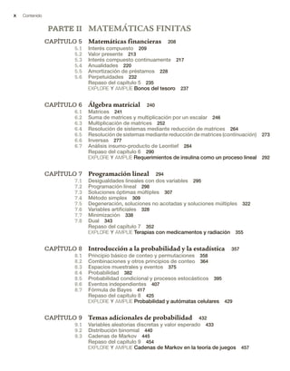 x Contenido
PARTE II MATEMÁTICAS FINITAS
CAPÍTULO 5 Matemáticas financieras 208
5.1 Interés compuesto 209
5.2 Valor presente 213
5.3 Interés compuesto continuamente 217
5.4 Anualidades 220
5.5 Amortización de préstamos 228
5.6 Perpetuidades 232
Repaso del capítulo 5 235
EXPLORE Y AMPLÍE Bonos del tesoro 237
CAPÍTULO 6 Álgebra matricial 240
6.1 Matrices 241
6.2 Suma de matrices y multiplicación por un escalar 246
6.3 Multiplicación de matrices 252
6.4 Resolución de sistemas mediante reducción de matrices 264
6.5 Resolución de sistemas mediante reducción de matrices (continuación) 273
6.6 Inversas 277
6.7 Análisis insumo-producto de Leontief 284
Repaso del capítulo 6 290
EXPLORE Y AMPLÍE Requerimientos de insulina como un proceso lineal 292
CAPÍTULO 7 Programación lineal 294
7.1 Desigualdades lineales con dos variables 295
7.2 Programación lineal 298
7.3 Soluciones óptimas múltiples 307
7.4 Método simplex 309
7.5 Degeneración, soluciones no acotadas y soluciones múltiples 322
7.6 Variables artificiales 328
7.7 Minimización 338
7.8 Dual 343
Repaso del capítulo 7 352
EXPLORE Y AMPLÍE Terapias con medicamentos y radiación 355
CAPÍTULO 8 Introducción a la probabilidad y la estadística 357
8.1 Principio básico de conteo y permutaciones 358
8.2 Combinaciones y otros principios de conteo 364
8.3 Espacios muestrales y eventos 375
8.4 Probabilidad 382
8.5 Probabilidad condicional y procesos estocásticos 395
8.6 Eventos independientes 407
8.7 Fórmula de Bayes 417
Repaso del capítulo 8 425
EXPLORE Y AMPLÍE Probabilidad y autómatas celulares 429
CAPÍTULO 9 Temas adicionales de probabilidad 432
9.1 Variables aleatorias discretas y valor esperado 433
9.2 Distribución binomial 440
9.3 Cadenas de Markov 445
Repaso del capítulo 9 454
EXPLORE Y AMPLIE Cadenas de Markov en la teoría de juegos 457
 