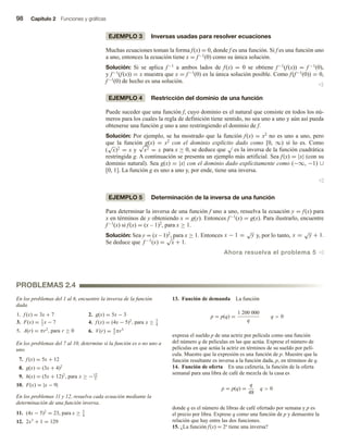 98 Capítulo 2 Funciones y gráficas
EJEMPLO 3 Inversas usadas para resolver ecuaciones
Muchas ecuaciones toman la forma f(x) = 0, donde f es una función. Si f es una función uno
a uno, entonces la ecuación tiene x = f−1(0) como su única solución.
Solución: Si se aplica f−1 a ambos lados de f(x) = 0 se obtiene f−1(f(x)) = f −1(0),
y f−1(f(x)) = x muestra que x = f−1(0) es la única solución posible. Como f(f−1(0)) = 0,
f−1(0) de hecho es una solución.
v
EJEMPLO 4 Restricción del dominio de una función
Puede suceder que una función f, cuyo dominio es el natural que consiste en todos los nú-
meros para los cuales la regla de definición tiene sentido, no sea uno a uno y aún así pueda
obtenerse una función g uno a uno restringiendo el dominio de f.
Solución: Por ejemplo, se ha mostrado que la función f(x) = x2 no es uno a uno, pero
que la función g(x) = x2 con el dominio explícito dado como [0, ∞) sí lo es. Como
(
√
x)2
= x y
√
x2 = x para x ≥ 0, se deduce que
√
es la inversa de la función cuadrática
restringida g. A continuación se presenta un ejemplo más artificial. Sea f(x) = |x| (con su
dominio natural). Sea g(x) = |x| con el dominio dado explícitamente como (−∞, −1) ∪
[0, 1]. La función g es uno a uno y, por ende, tiene una inversa.
v
EJEMPLO 5 Determinación de la inversa de una función
Para determinar la inversa de una función f uno a uno, resuelva la ecuación y = f(x) para
x en términos de y obteniendo x = g(y). Entonces f−1(x) = g(x). Para ilustrarlo, encuentre
f−1(x) si f(x) = (x – 1)2, para x ≥ 1.
Solución: Sea y = (x – 1)2, para x ≥ 1. Entonces x − 1 =
√
y y, por lo tanto, x =
√
y + 1.
Se deduce que f −1
(x) =
√
x + 1.
Ahora resuelva el problema 5 v
En los problemas del 1 al 6, encuentre la inversa de la función
dada.
1. f (x) = 3x + 7 2. g(x) = 5x − 3
3. F(x) = 1
2
x − 7 4. f (x) = (4x − 5)2
, para x ≥ 5
4
5. A(r) = πr2
, para r ≥ 0 6. V(r) = 4
3
πr3
En los problemas del 7 al 10, determine si la función es o no uno a
uno.
7. f (x) = 5x + 12
8. g(x) = (3x + 4)2
9. h(x) = (5x + 12)2
, para x ≥ −12
5
10. F(x) = |x − 9|
En los problemas 11 y 12, resuelva cada ecuación mediante la
determinación de una función inversa.
11. (4x − 5)2
= 23, para x ≥ 5
4
12. 2x3
+ 1 = 129
13. Función de demanda La función
p = p(q) =
1 200 000
q
q  0
expresa el sueldo p de una actriz por película como una función
del número q de películas en las que actúa. Exprese el número de
películas en que actúa la actriz en términos de su sueldo por pelí-
cula. Muestre que la expresión es una función de p. Muestre que la
función resultante es inversa a la función dada, p, en términos de q.
14. Función de oferta En una cafetería, la función de la oferta
semanal para una libra de café de mezcla de la casa es
p = p(q) =
q
48
q  0
donde q es el número de libras de café ofertado por semana y p es
el precio por libra. Exprese q como una función de p y demuestre la
relación que hay entre las dos funciones.
15. ¿La función f(x) = 2x tiene una inversa?
PROBLEMAS 2.4
 