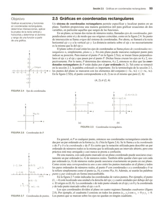 Sección 2.5 Gráficas en coordenadas rectangulares 99
2.5 Gráficas en coordenadas rectangulares
Un sistema de coordenadas rectangulares permite especificar y localizar puntos en un
plano. También proporciona una manera geométrica útil para graficar ecuaciones de dos
variables, en particular aquellas que surgen de las funciones.
En un plano, se trazan dos rectas de números reales, llamadas ejes de coordenadas, per-
pendiculares entre sí y de modo que sus orígenes coincidan, como en la figura 2.4. Su punto
de intersección se llama origen del sistema de coordenadas. Por ahora, se llamará a la recta
horizontal eje x y a la vertical eje y. La distancia unitaria sobre el eje x no necesariamente
es la misma que la del eje y.
El plano sobre el cual están los ejes de coordenadas se llama plano de coordenadas rec-
tangulares o, simplemente, plano x, y. En este plano puede marcarse cualquier punto para
indicar su posición. Para marcar el punto P en la figura 2.5(a), se trazan líneas perpendicu-
lares al eje x y al eje y que pasen por el punto P. Dichas líneas cruzan los ejes en 4 y 2, res-
pectivamente. Por lo tanto, P determina dos números, 4 y 2, entonces se dice que las coor-
denadas rectangulares de P están dadas por el par ordenado (4, 2). Tal como se remarcó
en la sección 2.1, la palabra ordenado es importante. En la terminología de la sección 2.1,
los puntos del plano se marcaron con los elementos del conjunto (−∞, ∞) × (−∞, ∞).
En la figura 2.5(b), el punto correspondiente a (4, 2) no es el mismo que para (2, 4):
(4, 2) = (2, 4)
Objetivo
Graficar ecuaciones y funciones
en coordenadas rectangulares,
determinar intersecciones, aplicar
la prueba de la recta vertical y
horizontal y determinar el dominio
y rango de una función a partir
de una gráfica.
FIGURA 2.4 Ejes de coordenadas.
FIGURA 2.6 Coordenadas de P.
FIGURA 2.7 Coordenadas de puntos.
4 3 2
1
2
3
1 1
1
2
3
2
3
x
y
4
Origen
FIGURA 2.5 Coordenadas rectangulares.
4
(a) (b)
x
y
2
4
2
x
y
2
4
P(4, 2)
(4, 2)
(2, 4)
(2, 4) Z (4, 2)
En general, si P es cualquier punto, entonces sus coordenadas rectangulares estarán da-
das por un par ordenado en la forma (a, b). (Vea la figura 2.6). Se le llama a a la coordenada
x de P y b a la coordenada y de P. Es cierto que la notación utilizada para describir un par
ordenado de números reales es la misma que la utilizada para un intervalo abierto, pero esta
práctica está muy arraigada y casi nunca se presta a confusión.
De esta manera, con cada punto marcado en un plano coordenado puede asociarse exac-
tamente un par ordenado (a, b) de números reales. También debe quedar claro que con cada
par ordenado (a, b) de números reales puede asociarse exactamente un punto en ese plano.
Como existe una correspondencia uno a uno entre los puntos marcados en el plano y todos
los pares ordenados de números reales, al punto P con coordenada-x a y coordenada-y b se
le refiere simplemente como el punto (a, b), o como P(a, b). Además, se usarán las palabras
punto y par ordenado en forma intercambiable.
En la figura 2.7 están indicadas las coordenadas de varios puntos. Por ejemplo, el punto
(1, −4) está localizado una unidad a la derecha del eje y y cuatro unidades por debajo del eje
x. El origen es (0, 0). La coordenada x de todo punto situado en el eje y es 0 y la coordenada
y de todo punto marcado sobre el eje x es 0.
Los ejes coordenados dividen al plano en cuatro regiones llamadas cuadrantes (figura
2.8). Por ejemplo, el cuadrante I consiste en todos los puntos (x1, y1) con x1  0 y y1  0.
Los puntos que se marcan sobre los ejes no quedan en ningún cuadrante.
P(a, b)
x
a
y
b
(3, 2)
(4, 0)
(0, 2)
(1, 4)
(2, 3)
(0, 3)
(3, 0) (0, 0)
( , 3)
5
2
x
y
 