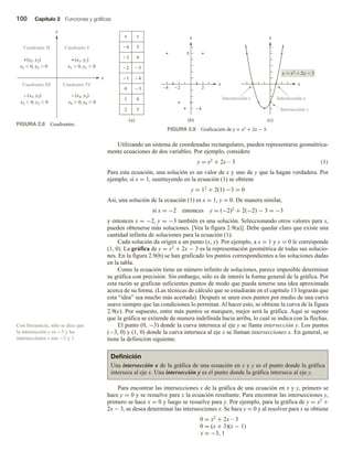 100 Capítulo 2 Funciones y gráficas
Utilizando un sistema de coordenadas rectangulares, pueden representarse geométrica-
mente ecuaciones de dos variables. Por ejemplo, considere
y = x2 + 2x – 3 (1)
Para esta ecuación, una solución es un valor de x y uno de y que la hagan verdadera. Por
ejemplo, si x = 1, sustituyendo en la ecuación (1) se obtiene
y = 12 + 2(1) −3 = 0
Así, una solución de la ecuación (1) es x = 1, y = 0. De manera similar,
si x = −2 entonces y = (−2)2 + 2(−2) − 3 = −3
y entonces x = −2, y = −3 también es una solución. Seleccionando otros valores para x,
pueden obtenerse más soluciones. [Vea la figura 2.9(a)]. Debe quedar claro que existe una
cantidad infinita de soluciones para la ecuación (1).
Cada solución da origen a un punto (x, y). Por ejemplo, a x = 1 y y = 0 le corresponde
(1, 0). La gráfica de y = x2 + 2x − 3 es la representación geométrica de todas sus solucio-
nes. En la figura 2.9(b) se han graficado los puntos correspondientes a las soluciones dadas
en la tabla.
Como la ecuación tiene un número infinito de soluciones, parece imposible determinar
su gráfica con precisión. Sin embargo, sólo es de interés la forma general de la gráfica. Por
esta razón se grafican suficientes puntos de modo que pueda tenerse una idea aproximada
acerca de su forma. (Las técnicas de cálculo que se estudiarán en el capítulo 13 lograrán que
esta “idea” sea mucho más acertada). Después se unen esos puntos por medio de una curva
suave siempre que las condiciones lo permitan.Al hacer esto, se obtiene la curva de la figura
2.9(c). Por supuesto, entre más puntos se marquen, mejor será la gráfica. Aquí se supone
que la gráfica se extiende de manera indefinida hacia arriba, lo cual se indica con la flechas.
El punto (0, −3) donde la curva interseca al eje y se llama intersección y. Los puntos
(−3, 0) y (1, 0) donde la curva interseca al eje x se llaman intersecciones x. En general, se
tiene la definición siguiente.
Definición
Una intersección x de la gráfica de una ecuación en x y y es el punto donde la gráfica
interseca al eje x. Una intersección y es el punto donde la gráfica interseca al eje y.
Para encontrar las intersecciones x de la gráfica de una ecuación en x y y, primero se
hace y = 0 y se resuelve para x la ecuación resultante. Para encontrar las intersecciones y,
primero se hace x = 0 y luego se resuelve para y. Por ejemplo, para la gráfica de y = x2 +
2x − 3, se desea determinar las intersecciones x. Se hace y = 0 y al resolver para x se obtiene
0 = x2 + 2x – 3
0 = (x + 3)(x − 1)
x = −3, 1
Con frecuencia, sólo se dice que
la intersección y es −3 y las
intersecciones x son −3 y 1.
FIGURA 2.8 Cuadrantes.
FIGURA 2.9 Graficación de y = x2 + 2x − 3.
x
y
Cuadrante III Cuadrante IV
Cuadrante II Cuadrante I
(x2, y2)
x2  0, y2  0
(x1, y1)
x1  0, y1  0
(x3, y3)
x3  0, y3  0
(x4, y4)
x4  0, y4  0
x
y
x
y
y
5
0
(a) (b) (c)
2
–4 2
y  x2
 2x  3
4
5
Intersección x Intersección x
Intersección y
x
4
3
3
2
4
1
3
0
0
1
5
2
 
