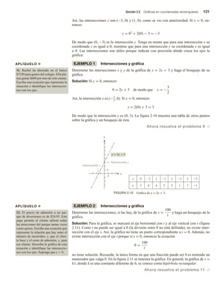 Sección 2.5 Gráficas en coordenadas rectangulares 101
Así, las intersecciones x son (−3, 0) y (1, 0), como se vio con anterioridad. Si x = 0, en-
tonces
y = 02 + 2(0) − 3 = −3
De modo que (0, −3) es la intersección y. Tenga en mente que para una intersección x su
coordenada y es igual a 0, mientras que para una intersección y su coordenada x es igual
a 0. Las intersecciones son útiles porque indican con precisión dónde cruza los ejes la
gráfica.
EJEMPLO 1 Intersecciones y gráfica
Determine las intersecciones x y y de la gráfica de y = 2x + 3 y haga el bosquejo de su
gráfica.
Solución: Si y = 0, entonces
0 = 2x + 3 de modo que x = −
3
2
Así, la intersección x es (−3
2
, 0). Si x = 0, entonces
y = 2(0) + 3 = 3
De modo que la intersección y es (0, 3). La figura 2.10 muestra una tabla de otros puntos
sobre la gráfica y un bosquejo de ésta.
Ahora resuelva el problema 9 v
APLÍQUELO u
11. Rachel ha ahorrado en el banco
$7250 para gastos del colegio. Ella pla-
nea gastar $600 por mes de esta cuenta.
Escriba una ecuación que represente la
situación e identifique las interseccio-
nes con los ejes.
APLÍQUELO u
12. El precio de admisión a un par-
que de diversiones es de $24.95. Este
pago permite al cliente utilizar todas
las atracciones del parque tantas veces
como quiera. Escriba una ecuación que
represente la relación que hay entre el
número de recorridos, x, que el clien-
te hace y el costo de admisión, y, para
ese cliente. Describa la gráfica de esta
ecuación e identifique las interseccio-
nes con los ejes. Suponga que x  0.
EJEMPLO 2 Intersecciones y gráfica
Determine las intersecciones, si las hay, de la gráfica de s =
100
t
y haga un bosquejo de la
gráfica.
Solución: Para la gráfica, se marcará al eje horizontal con t y al eje vertical con s (figura
2.11). Como t no puede ser igual a 0 (la división entre 0 no está definida), no existe inter-
sección con el eje s. Así, la gráfica no tiene un punto correspondiente a t = 0. Además, no
existe intersección con el eje t porque si s = 0, entonces la ecuación
0 =
100
t
no tiene solución. Recuerde, la única forma en que una fracción puede ser 0 es teniendo un
numerador que valga 0. En la figura 2.11 se muestra la gráfica. En general, la gráfica de s =
k/t, donde k es una constante diferente de 0, se conoce como hipérbola rectangular.
Ahora resuelva el problema 11 v
FIGURA 2.10 Gráfica de y = 2x + 3.
x
y
y  2x  3
1
5 1 7 1
3
y 0 4 2
1
1 1 2 2
0
x  3
2
1
2
 1
2
Intersección x
Intersección y
 