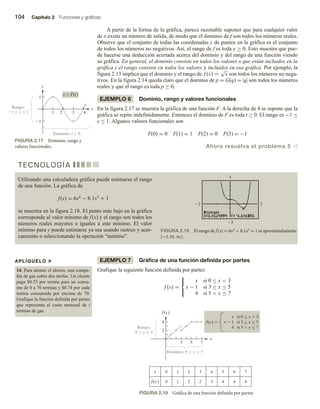 104 Capítulo 2 Funciones y gráficas
A partir de la forma de la gráfica, parece razonable suponer que para cualquier valor
de x existe un número de salida, de modo que el dominio de f son todos los números reales.
Observe que el conjunto de todas las coordenadas y de puntos en la gráfica es el conjunto
de todos los números no negativos. Así, el rango de f es toda y ≥ 0. Esto muestra que pue-
de hacerse una deducción acertada acerca del dominio y del rango de una función viendo
su gráfica. En general, el dominio consiste en todos los valores x que están incluidos en la
gráfica y el rango consiste en todos los valores y incluidos en esa gráfica. Por ejemplo, la
figura 2.13 implica que el dominio y el rango de f (x) =
√
x son todos los números no nega-
tivos. En la figura 2.14 queda claro que el dominio de p = G(q) = |q| son todos los números
reales y que el rango es toda p ≥ 0.
EJEMPLO 6 Dominio, rango y valores funcionales
En la figura 2.17 se muestra la gráfica de una función F. A la derecha de 4 se supone que la
gráfica se repite indefinidamente. Entonces el dominio de F es toda t ≥ 0. El rango es −1 ≤
s ≤ 1. Algunos valores funcionales son
F(0) = 0 F(1) = 1 F(2) = 0 F(3) = −1
Ahora resuelva el problema 5 v
APLÍQUELO u
14. Para alentar el ahorro, una compa-
ñía de gas cobra dos tarifas. Un cliente
paga $0.53 por termia para un consu-
mo de 0 a 70 termias y $0.74 por cada
termia consumida por encima de 70.
Grafique la función definida por partes
que representa el costo mensual de t
termias de gas.
FIGURA 2.17 Dominio, rango y
valores funcionales.
t
s
1 2
s  F(t)
3 4
1
1
Rango:
1  s  1
Dominio: t  0



EJEMPLO 7 Gráfica de una función definida por partes
Grafique la siguiente función definida por partes:
f (x) =



x si 0 ≤ x  3
x − 1 si 3 ≤ x ≤ 5
4 si 5  x ≤ 7
T E C N O L O G Í A
Utilizando una calculadora gráfica puede estimarse el rango
de una función. La gráfica de
f(x) = 6x4 − 8.1x3 + 1
se muestra en la figura 2.18. El punto más bajo en la gráfica
corresponde al valor mínimo de f(x) y el rango son todos los
números reales mayores o iguales a este mínimo. El valor
mínimo para y puede estimarse ya sea usando rastreo y acer-
camiento o seleccionando la operación “mínimo”.
FIGURA 2.18 El rango de f(x) = 6x4 − 8.1x3 + 1 es aproximadamente
[−1.10, ∞).
2 2
3
5
FIGURA 2.19 Gráfica de una función definida por partes.
f(x)
x
f(x) 
x si 0  x  3
3 5 7
2
4
5 6 7
1
0 2 3 4
3 4 4 4
0
f(x) 1 2 2
x
Rango:
0  y  4
Dominio: 0  x  7
x  1 si 3  x  5
4 si 5  x  7



 



 