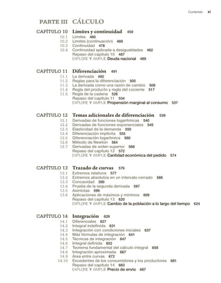 Contenido xi
PARTE III CÁLCULO
CAPÍTULO 10 Límites y continuidad 459
10.1 Límites 460
10.2 Límites (continuación) 469
10.3 Continuidad 476
10.4 Continuidad aplicada a desigualdades 482
Repaso del capítulo 10 487
EXPLORE Y AMPLÍE Deuda nacional 489
CAPÍTULO 11 Diferenciación 491
11.1 La derivada 492
11.2 Reglas para la diferenciación 500
11.3 La derivada como una razón de cambio 508
11.4 Regla del producto y regla del cociente 517
11.5 Regla de la cadena 526
Repaso del capítulo 11 534
EXPLORE Y AMPLÍE Propensión marginal al consumo 537
CAPÍTULO 12 Temas adicionales de diferenciación 539
12.1 Derivadas de funciones logarítmicas 540
12.2 Derivadas de funciones exponenciales 545
12.3 Elasticidad de la demanda 550
12.4 Diferenciación implícita 555
12.5 Diferenciación logarítmica 560
12.6 Método de Newton 564
12.7 Derivadas de orden superior 568
Repaso del capítulo 12 572
EXPLORE Y AMPLÍE Cantidad económica del pedido 574
CAPÍTULO 13 Trazado de curvas 576
13.1 Extremos relativos 577
13.2 Extremos absolutos en un intervalo cerrado 588
13.3 Concavidad 590
13.4 Prueba de la segunda derivada 597
13.5 Asíntotas 599
13.6 Aplicaciones de máximos y mínimos 609
Repaso del capítulo 13 620
EXPLORE Y AMPLÍE Cambio de la población a lo largo del tiempo 624
CAPÍTULO 14 Integración 626
14.1 Diferenciales 627
14.2 Integral indefinida 631
14.3 Integración con condiciones iniciales 637
14.4 Más fórmulas de integración 641
14.5 Técnicas de integración 647
14.6 Integral definida 652
14.7 Teorema fundamental del cálculo integral 659
14.8 Integración aproximada 667
14.9 Área entre curvas 672
14.10 Excedentes de los consumidores y los productores 681
Repaso del capítulo 14 683
EXPLORE Y AMPLÍE Precio de envío 687
 