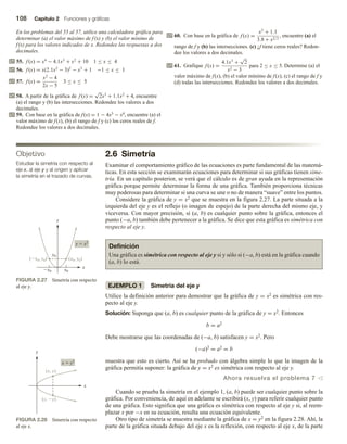 108 Capítulo 2 Funciones y gráficas
En los problemas del 55 al 57, utilice una calculadora gráfica para
determinar (a) el valor máximo de f(x) y (b) el valor mínimo de
f(x) para los valores indicados de x. Redondee las respuestas a dos
decimales.
55. f (x) = x4
− 4.1x3
+ x2
+ 10 1 ≤ x ≤ 4
56. f (x) = x(2.1x2
− 3)2
− x3
+ 1 −1 ≤ x ≤ 1
57. f (x) =
x2
− 4
2x − 5
3 ≤ x ≤ 5
58. A partir de la gráfica de f (x) =
√
2x3
+ 1.1x2
+ 4, encuentre
(a) el rango y (b) las intersecciones. Redondee los valores a dos
decimales.
59. Con base en la gráfica de f(x) = 1 − 4x3 − x4, encuentre (a) el
valor máximo de f(x), (b) el rango de f y (c) los ceros reales de f.
Redondee los valores a dos decimales.
Objetivo
Estudiar la simetría con respecto al
eje x, al eje y y al origen y aplicar
la simetría en el trazado de curvas.
60. Con base en la gráfica de f (x) =
x3
+ 1.1
3.8 + x2/3
, encuentre (a) el
rango de f y (b) las intersecciones. (c) ¿f tiene ceros reales? Redon-
dee los valores a dos decimales.
61. Grafique f (x) =
4.1x3
+
√
2
x2 − 3
para 2 ≤ x ≤ 5. Determine (a) el
valor máximo de f(x), (b) el valor mínimo de f(x), (c) el rango de f y
(d) todas las intersecciones. Redondee los valores a dos decimales.
2.6 Simetría
Examinar el comportamiento gráfico de las ecuaciones es parte fundamental de las matemá-
ticas. En esta sección se examinarán ecuaciones para determinar si sus gráficas tienen sime-
tría. En un capítulo posterior, se verá que el cálculo es de gran ayuda en la representación
gráfica porque permite determinar la forma de una gráfica. También proporciona técnicas
muy poderosas para determinar si una curva se une o no de manera “suave” entre los puntos.
Considere la gráfica de y = x2 que se muestra en la figura 2.27. La parte situada a la
izquierda del eje y es el reflejo (o imagen de espejo) de la parte derecha del mismo eje, y
viceversa. Con mayor precisión, si (a, b) es cualquier punto sobre la gráfica, entonces el
punto (−a, b) también debe pertenecer a la gráfica. Se dice que esta gráfica es simétrica con
respecto al eje y.
Definición
Una gráfica es simétrica con respecto al eje y si y sólo si (−a, b) está en la gráfica cuando
(a, b) lo está.
EJEMPLO 1 Simetría del eje y
Utilice la definición anterior para demostrar que la gráfica de y = x2 es simétrica con res-
pecto al eje y.
Solución: Suponga que (a, b) es cualquier punto de la gráfica de y = x2. Entonces
b = a2
Debe mostrarse que las coordenadas de (−a, b) satisfacen y = x2. Pero
(−a)2 = a2 = b
muestra que esto es cierto. Así se ha probado con álgebra simple lo que la imagen de la
gráfica permitía suponer: la gráfica de y = x2 es simétrica con respecto al eje y.
Ahora resuelva el problema 7 v
Cuando se prueba la simetría en el ejemplo 1, (a, b) puede ser cualquier punto sobre la
gráfica. Por conveniencia, de aquí en adelante se escribirá (x, y) para referir cualquier punto
de una gráfica. Esto significa que una gráfica es simétrica con respecto al eje y si, al reem-
plazar x por −x en su ecuación, resulta una ecuación equivalente.
Otro tipo de simetría se muestra mediante la gráfica de x = y2 en la figura 2.28. Ahí, la
parte de la gráfica situada debajo del eje x es la reflexión, con respecto al eje x, de la parte
FIGURA 2.27 Simetría con respecto
al eje y.
FIGURA 2.28 Simetría con respecto
al eje x.
(x0, y0)
(x0, y0)
y  x2
y0
x0 x0
y
x
x  y2
y
x
(x, y)
(x, y)
 