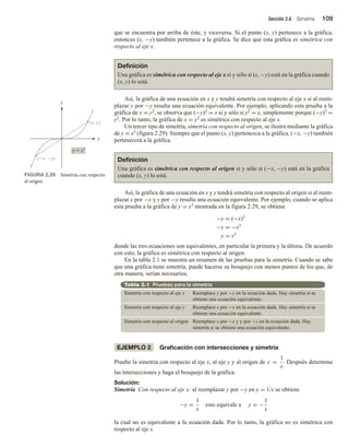 Sección 2.6 Simetría 109
que se encuentra por arriba de éste, y viceversa. Si el punto (x, y) pertenece a la gráfica,
entonces (x, −y) también pertenece a la gráfica. Se dice que esta gráfica es simétrica con
respecto al eje x.
Definición
Una gráfica es simétrica con respecto al eje x si y sólo si (x, −y) está en la gráfica cuando
(x, y) lo está.
Así, la gráfica de una ecuación en x y y tendrá simetría con respecto al eje x si al reem-
plazar y por −y resulta una ecuación equivalente. Por ejemplo, aplicando esta prueba a la
gráfica de x = y2, se observa que (−y)2 = x si y sólo si y2 = x, simplemente porque (−y)2 =
y2. Por lo tanto, la gráfica de x = y2 es simétrica con respecto al eje x.
Un tercer tipo de simetría, simetría con respecto al origen, se ilustra mediante la gráfica
de y = x3 (figura 2.29). Siempre que el punto (x, y) pertenezca a la gráfica, (−x, −y) también
pertenecerá a la gráfica.
Definición
Una gráfica es simétrica con respecto al origen si y sólo si (−x, −y) está en la gráfica
cuando (x, y) lo está.
Así, la gráfica de una ecuación en x y y tendrá simetría con respecto al origen si al reem-
plazar x por −x y y por −y resulta una ecuación equivalente. Por ejemplo, cuando se aplica
esta prueba a la gráfica de y = x3 mostrada en la figura 2.29, se obtiene
−y = (−x)3
−y = −x3
y = x3
donde las tres ecuaciones son equivalentes, en particular la primera y la última. De acuerdo
con esto, la gráfica es simétrica con respecto al origen.
En la tabla 2.1 se muestra un resumen de las pruebas para la simetría. Cuando se sabe
que una gráfica tiene simetría, puede hacerse su bosquejo con menos puntos de los que, de
otra manera, serían necesarios.
Tabla 2.1 Pruebas para la simetría
Simetría con respecto al eje x Reemplace y por −y en la ecuación dada. Hay simetría si se
obtiene una ecuación equivalente.
Simetría con respecto al eje y Reemplace x por −x en la ecuación dada. Hay simetría si se
obtiene una ecuación equivalente.
Simetría con respecto al origen Reemplace x por −x y y por −y en la ecuación dada. Hay
simetría si se obtiene una ecuación equivalente.
EJEMPLO 2 Graficación con intersecciones y simetría
Pruebe la simetría con respecto al eje x, al eje y y al origen de y =
1
x
. Después determine
las intersecciones y haga el bosquejo de la gráfica.
Solución:
Simetría Con respecto al eje x: al reemplazar y por −y en y = 1/x se obtiene
−y =
1
x
esto equivale a y = −
1
x
la cual no es equivalente a la ecuación dada. Por lo tanto, la gráfica no es simétrica con
respecto al eje x.
FIGURA 2.29 Simetría con respecto
al origen.
y  x3
x
y
(x, y)
(x, y)
 
