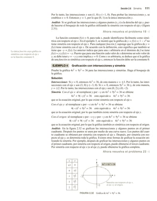Sección 2.6 Simetría 111
Por lo tanto, las intersecciones x son (1, 0) y (−1, 0). Para probar las intersecciones y, se
establece x = 0. Entonces y = 1, por lo que (0, 1) es la única intersección y.
Análisis Si se grafican las intersecciones y algunos puntos (x, y) a la derecha del eje y, pue-
de hacerse el bosquejo de toda la gráfica utilizando la simetría con respecto al eje y (figura
2.31).
Ahora resuelva el problema 19 v
La función constante f(x) = 0, para toda x, puede identificarse fácilmente como simé-
trica con respecto al eje x. En el ejemplo 3, se mostró que la gráfica de y = f(x) = 1 − x4 no
tiene simetría con respecto al eje x. Para cualquier función f, suponga que la gráfica de y =
f(x) tiene simetría con el eje x. De acuerdo con la definición, esto significa que también se
tiene que –y = f(x). Lo anterior indica que para una x arbitraria en el dominio de f se tiene
f(x) = y y f(x) = −y. Puesto que para una función cada valor de x determina un solo valor de
y, se debe tener y = −y y esto implica y = 0. Como x es arbitraria, se deduce que si la gráfica
de una función es simétrica con respecto al eje x, entonces la función debe ser la constante 0.
EJEMPLO 4 Graficación con intersecciones y simetría
Pruebe la gráfica 4x2 + 9y2 = 36 para las intersecciones y simetrías. Haga el bosquejo de
la gráfica.
Solución:
Intersecciones Si y = 0, entonces 4x2 = 36, de esta manera x = ±3. Por lo tanto, las inter-
secciones con el eje x son (3, 0) y (−3, 0). Si x = 0, entonces 9y2 = 36 y, de esta manera,
y = ±2. Por lo tanto, las intersecciones con el eje y son (0, 2) y (0,−2).
Simetría Con el eje x: al reemplazar y por −y en 4x2 + 9y2 = 36 se obtiene
4x2 + 9(−y)2 = 36 esto equivale a 4x2 + 9y2 = 36
que es la ecuación original, por lo que existe simetría con respecto al eje x.
Con el eje y: al reemplazar x por −x en 4x2 + 9y2 = 36 se obtiene
4(−x)2 + 9y2 = 36 esto equivale a 4x2 + 9y2 = 36
que es la ecuación original, por lo que también existe simetría con respecto al eje y.
Con el origen: al reemplazar x por −x y y por −y en 4x2 + 9y2 = 36 se obtiene
4(−x)2 + 9(−y)2 = 36 esto equivale a 4x2 + 9y2 = 36
que es la ecuación original, por lo que la gráfica también es simétrica con respecto al origen.
Análisis En la figura 2.32 se grafican las intersecciones y algunos puntos en el primer
cuadrante. Después los puntos se unen por medio de una curva suave. Los puntos del cuar-
to cuadrante se obtienen por simetría con respecto al eje x. Después, por simetría con res-
pecto al eje y, se determina toda la gráfica. Existen otras formas de graficar la ecuación uti-
lizando la simetría. Por ejemplo, después de graficar las intersecciones y algunos puntos en
el primer cuadrante, por simetría con respecto al origen, puede obtenerse el tercer cuadrante.
Por simetría con respecto al eje x (o al eje y), puede obtenerse la gráfica completa.
Ahora resuelva el problema 23 v
La única función cuya gráfica es
simétrica con respecto al eje x
es la función constante 0.
FIGURA 2.32 Gráfica de 4x2 + 9y2 = 36.
;3 0
0 ;2
y
2
3 3
2
2
1
x
5
2
11
3
4x2
 9y2
 36
x
y
5
3
2
2
3
4
Simetría con respecto al eje x,
al eje y y al origen.
 