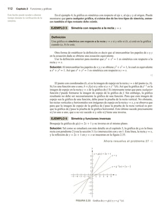 112 Capítulo 2 Funciones y gráficas
En el ejemplo 4, la gráfica es simétrica con respecto al eje x, al eje y y al origen. Puede
mostrarse que para cualquier gráfica, si existen dos de los tres tipos de simetría, enton-
ces también el tipo restante debe existir.
EJEMPLO 5 Simetría con respecto a la recta y = x
Definición
Una gráfica es simétrica con respecto a la recta y = x si y sólo si (b, a) está en la gráfica
cuando (a, b) lo está.
Otra forma de establecer la definición es decir que al intercambiar los papeles de x y y
en la ecuación dada se obtiene una ecuación equivalente.
Use la definición anterior para mostrar que y2 + x2 = 1 es simétrica con respecto a la
recta y = x.
Solución: Al intercambiar los papeles de x y y se obtiene y2 + x2 = 1, lo cual es equivalente
a x2 + y2 = 1. Así que x2 + y2 = 1 es simétrica con respecto a y = x.
v
El punto con coordenadas (b, a) es la imagen de espejo en la recta y = x del punto (a, b).
Si f es una función uno a uno, b = f(a) si y sólo si a = f−1(b). Así que la gráfica de f−1 es la
imagen de espejo en la recta y = x de la gráfica de f. Es interesante notar que para cualquier
función f puede formarse la imagen de espejo de la gráfica de f. Sin embargo, la gráfica
resultante no debe ser necesariamente la gráfica de una función. Para que esta imagen de
espejo sea la gráfica de una función, debe pasar la prueba de la recta vertical. No obstante,
las rectas verticales y horizontales son imágenes de espejo en la recta y = x, y se observa que
para que la imagen de espejo de la gráfica de f pase la prueba de la recta vertical es por-
que la gráfica de f pasa la prueba de la gráfica horizontal. Esto último sucede precisamente
si f es uno a uno, que a su vez sucede si y sólo si f tiene una inversa.
EJEMPLO 6 Simetría y funciones inversas
Bosqueje la gráfica de g(x) = 2x + 1 y su inversa en el mismo plano.
Solución: Tal como se estudiará con más detalle en el capítulo 3, la gráfica de g es la línea
recta con pendiente 2 (vea la sección 3.1) e intersección con y en 1. Esta línea, la recta y = x,
y la reflexión de y = 2x + 1 en y = x se muestran en la figura 2.33.
Ahora resuelva el problema 27 v
Este hecho puede ayudar a ahorrar
tiempo durante la verificación de la
simetría.
FIGURA 2.33 Gráfica de y = g(x) y y = g−1(x).
5
5
4
4
3
3
2
2
1
1
1
1
2
2
3
3
4
4
5
5
y
x
y  g(x)  2x  1
y  x
y  g1
(x)  x 
1
2
1
2
 