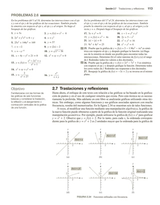 Sección 2.7 Traslaciones y reflexiones 113
En los problemas del 1 al 16, determine las intersecciones con el eje
x y con el eje y de las gráficas de las ecuaciones. También pruebe
la simetría con respecto al eje x, al eje y y al origen. No haga el
bosquejo de las gráficas.
1. y = 5x 2. y = f (x) = x2
− 4
3. 2x2
+ y2
x4
= 8 − y 4. x = y3
5. 25x2
+ 144y2
= 169 6. y = 57
7. x = −2 8. y = |2x| − 2
9. x = −y−4
10. y =
√
x2 − 36
11. x − 4y − y2
+ 21 = 0 12. x2
+ xy + y3
= 0
13. y = f (x) =
x3
− 2x2
+ x
x2 + 1
14. x2
+ xy + y2
= 0
15. y =
2
x3 + 27
16. y =
x4
x + y
Objetivo
Familiarizarse con las formas de
las gráficas de seis funciones
básicas y considerar la traslación,
la reflexión y el alargamiento o
contracción verticales de la gráfica
de una función.
PROBLEMAS 2.6
En los problemas del 17 al 24, determine las intersecciones con
el eje x y con el eje y de las gráficas de las ecuaciones. También
pruebe la simetría con respecto al eje x, al eje y, al origen y a la
recta y = x. Después haga el bosquejo de las gráficas.
17. 3x + y2
= 9 18. x − 1 = y4
+ y2
19. y = f (x) = x3
− 4x 20. 2y = 5 − x2
21. |x| − |y| = 0 22. x2
+ y2
= 16
23. 9x2
+ 4y2
= 25 24. x2
− y2
= 4
25. Pruebe que la gráfica de y = f(x) = 5 − 1.96x2 − πx4 es simé-
trica con respecto al eje y y después grafique la función. (a) Haga
uso de la simetría en donde sea posible para encontrar todas las
intersecciones. Determine (b) el valor máximo de f(x) y (c) el rango
de f. Redondee todos los valores a dos decimales.
26. Pruebe que la gráfica de y = f(x) = 2x4 − 7x2 + 5 es simétrica
con respecto al eje y y después grafique la función. Determine todos
los ceros reales de f. Redondee sus respuestas a dos decimales.
27. Bosqueje la gráfica de f(x) = −3x + 2 y su inversa en el mismo
plano.
2.7 Traslaciones y reflexiones
Hasta ahora, el enfoque de este texto con relación a las gráficas se ha basado en la grafica-
ción de puntos y en el uso de cualquier simetría que exista. Pero esta técnica no es necesa-
riamente la preferida. Más adelante en este libro se analizarán gráficas utilizando otras téc-
nicas. Sin embargo, como algunas funciones y sus gráficas asociadas aparecen con mucha
frecuencia, resulta útil memorizarlas. En la figura 2.34 se muestran seis de tales funciones.
A veces, al modificar una función mediante una manipulación algebraica, la gráfica de
la nueva función puede obtenerse a partir de la gráfica de la función original realizando una
manipulación geométrica. Por ejemplo, puede utilizarse la gráfica de f(x) = x2 para graficar
y = x2 + 2. Observe que y = f(x) + 2. Por lo tanto, para cada x, la ordenada correspon-
diente para la gráfica de y = x2 + 2 es 2 unidades mayor que la ordenada para la gráfica de
FIGURA 2.34 Funciones utilizadas con frecuencia.
2
(a)
(d) (e) (f)
(b) (c)
f(x)  x
f(x)  x2
f(x)  x3
f(x) 
2
x
y
x
y
x
y
x
y
x
y
x
y
2
2
2
2
2
2
x
f(x) 
f(x) 
x
2
2
2
2
1
x
 