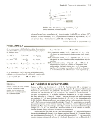 Sección 2.8 Funciones de varias variables 115
calmente hacia el eje x por un factor de 1
2
(transformación 8, tabla 2.2; vea la figura 2.37).
Segundo, el signo menos en y = −1
2
√
x provoca una reflexión en la gráfica de y = 1
2
√
x
con respecto al eje x (transformación 5, tabla 2.2; vea la figura 2.37).
Ahora resuelva el problema 5 v
Objetivo
Analizar funciones de varias variables
y calcular valores funcionales.
Analizar coordenadas en tres
dimensiones y hacer bosquejos
de superficies simples.
FIGURA 2.37 Para graficar y = −1
2
√
x, comprima y =
√
x
y refleje el resultado con respecto al eje x.
x
y
1 4
1
2
f(x)  x
y  x
1
2
y   x
1
2
En los problemas del 1 al 12, utilice las gráficas de las funciones
de la figura 2.34 y las técnicas de transformación para graficar
las funciones dadas.
1. y = x3
− 1 2. y = −x2
3. y =
1
x − 2
4. y = −
√
x − 2 5. y =
2
3x
6. y = |x| − 2
7. y = |x + 1| − 2 8. y = −
1
3
√
x 9. y = 2 + (x + 3)3
10. y = (x − 1)2
+ 1 11. y =
√
−x 12. y =
5
2 − x
En los problemas del 13 al 16, describa qué debe hacerse a la
gráfica de y = f(x) para obtener la gráfica de la ecuación dada.
13. y = −2f (x + 3) + 2 14. y = 2( f (x − 1) − 4)
15. y = f (−x) − 5 16. y = f (3x)
17. Grafique la función y = 3
√
x + k para k = 0, 1, 2, 3, −1, −2 y
−3. Observe las traslaciones verticales comparadas con la primera
gráfica.
18. Grafique la función y = 5
√
x + k para k = 0, 1, 2, 3, −1, −2 y
−3. Observe las traslaciones horizontales comparadas con la prime-
ra gráfica.
19. Grafique la función y = kx3 para k = 1, 2,
1
2 y 3. Observe el
alargamiento y la contracción verticales en comparación con la
primera gráfica. Grafique la función para k = −2. Observe que
la gráfica es la misma que la obtenida por medio de un alargamien-
to, en un factor de 2, de la reflexión de y = x3 con respecto al eje x.
2.8 Funciones de varias variables
Cuando se definió una función f : X −→ Y de X a Y en la sección 2.1, se hizo para los
conjuntos X y Y sin el requisito de que se tratara de conjuntos de números. Todavía no se
ha utilizado con frecuencia esa generalidad. La mayoría de los ejemplos presentados en
este texto han sido funciones de (−∞, ∞) a (−∞, ∞). También se vio en la sección 2.1
que, para los conjuntos X y Y, es posible construir la nueva serie X × Y cuyos elementos
son pares ordenados (x, y) con x en X y y en Y. De ello se desprende que, para cualesquiera
tres conjuntos X, Y y Z, la noción de una función f : X × Y −→ Z ya está contemplada en la
definición básica. Tal f es simplemente una regla que asigna a cada elemento (x, y) presente
en X × Y a lo sumo un elemento de Z, denotado por f((x, y)). Hay acuerdo general acerca de
que, en esta situación, se debe eliminar una capa de paréntesis y escribir simplemente f(x, y)
para f((x, y)). Aquí tenga en cuenta que aún si X y Y son cada uno conjuntos de números, por
ejemplo X = (−∞, ∞) = Y, entonces X × Y definitivamente no es un conjunto de números.
En otras palabras, un par ordenado de números no es un número.
La gráfica de una función f : X −→ Y es el subconjunto de X × Y que consiste en todos
los pares ordenados de la forma (x, f(x)), donde x está en el dominio de f. De esto se deduce
que la gráfica de una función f : X × Y −→ Z es el subconjunto de (X × Y) × Z que consiste
en todos los pares ordenados de la forma ((x , y), f(x, y)), donde (x, y) está en el dominio de f.
PROBLEMAS 2.7
 