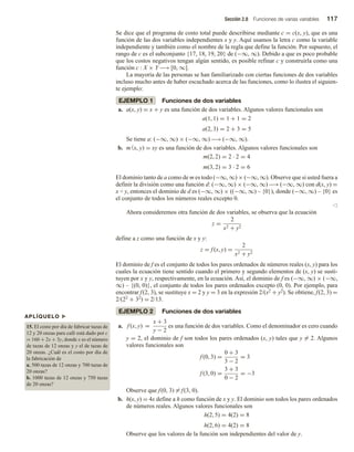 Sección 2.8 Funciones de varias variables 117
Se dice que el programa de costo total puede describirse mediante c = c(x, y), que es una
función de las dos variables independientes x y y. Aquí usamos la letra c como la variable
independiente y también como el nombre de la regla que define la función. Por supuesto, el
rango de c es el subconjunto {17, 18, 19, 20} de (−∞, ∞). Debido a que es poco probable
que los costos negativos tengan algún sentido, es posible refinar c y construirla como una
función c : X × Y −→ [0, ∞].
La mayoría de las personas se han familiarizado con ciertas funciones de dos variables
incluso mucho antes de haber escuchado acerca de las funciones, como lo ilustra el siguien-
te ejemplo:
EJEMPLO 1 Funciones de dos variables
a. a(x, y) = x + y es una función de dos variables. Algunos valores funcionales son
a(1, 1) = 1 + 1 = 2
a(2, 3) = 2 + 3 = 5
Se tiene a: (−∞, ∞) × (−∞, ∞) −→ (−∞, ∞).
b. m(x, y) = xy es una función de dos variables. Algunos valores funcionales son
m(2, 2) = 2 · 2 = 4
m(3, 2) = 3 · 2 = 6
El dominio tanto de a como de m es todo (−∞, ∞) × (−∞, ∞). Observe que si usted fuera a
definir la división como una función d: (−∞, ∞) × (−∞, ∞) −→ (−∞, ∞) con d(x, y) =
x ÷ y, entonces el dominio de d es (−∞, ∞) × ((−∞, ∞) – {0}), donde (−∞, ∞) – {0} es
el conjunto de todos los números reales excepto 0.
v
Ahora consideremos otra función de dos variables, se observa que la ecuación
z =
2
x2 + y2
define a z como una función de x y y:
z = f (x, y) =
2
x2 + y2
El dominio de f es el conjunto de todos los pares ordenados de números reales (x, y) para los
cuales la ecuación tiene sentido cuando el primero y segundo elementos de (x, y) se susti-
tuyen por x y y, respectivamente, en la ecuación. Así, el dominio de f es (−∞, ∞) × (−∞,
∞) – {(0, 0)}, el conjunto de todos los pares ordenados excepto (0, 0). Por ejemplo, para
encontrar f(2, 3), se sustituye x = 2 y y = 3 en la expresión 2/(x2 + y2). Se obtiene, f(2, 3) =
2/(22 + 32) = 2/13.
EJEMPLO 2 Funciones de dos variables
a. f (x, y) =
x + 3
y − 2
es una función de dos variables. Como el denominador es cero cuando
y = 2, el dominio de f son todos los pares ordenados (x, y) tales que y = 2. Algunos
valores funcionales son
f (0, 3) =
0 + 3
3 − 2
= 3
f (3, 0) =
3 + 3
0 − 2
= −3
Observe que f(0, 3) = f(3, 0).
b. h(x, y) = 4x define a h como función de x y y. El dominio son todos los pares ordenados
de números reales. Algunos valores funcionales son
h(2, 5) = 4(2) = 8
h(2, 6) = 4(2) = 8
Observe que los valores de la función son independientes del valor de y.
APLÍQUELO u
15. El costo por día de fabricar tazas de
12 y 20 onzas para café está dado por c
= 160 + 2x + 3y, donde x es el número
de tazas de 12 onzas y y el de tazas de
20 onzas. ¿Cuál es el costo por día de
la fabricación de
a. 500 tazas de 12 onzas y 700 tazas de
20 onzas?
b. 1000 tazas de 12 onzas y 750 tazas
de 20 onzas?
 
