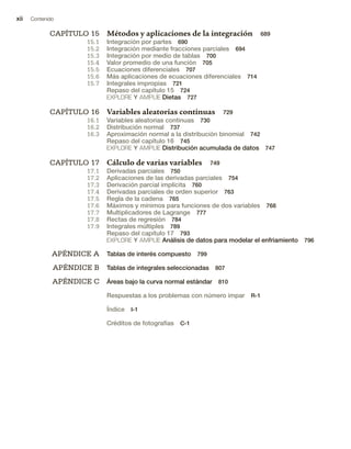 xii Contenido
CAPÍTULO 15 Métodos y aplicaciones de la integración 689
15.1 Integración por partes 690
15.2 Integración mediante fracciones parciales 694
15.3 Integración por medio de tablas 700
15.4 Valor promedio de una función 705
15.5 Ecuaciones diferenciales 707
15.6 Más aplicaciones de ecuaciones diferenciales 714
15.7 Integrales impropias 721
Repaso del capítulo 15 724
EXPLORE Y AMPLÍE Dietas 727
CAPÍTULO 16 Variables aleatorias continuas 729
16.1 Variables aleatorias continuas 730
16.2 Distribución normal 737
16.3 Aproximación normal a la distribución binomial 742
Repaso del capítulo 16 745
EXPLORE Y AMPLÍE Distribución acumulada de datos 747
CAPÍTULO 17 Cálculo de varias variables 749
17.1 Derivadas parciales 750
17.2 Aplicaciones de las derivadas parciales 754
17.3 Derivación parcial implícita 760
17.4 Derivadas parciales de orden superior 763
17.5 Regla de la cadena 765
17.6 Máximos y mínimos para funciones de dos variables 768
17.7 Multiplicadores de Lagrange 777
17.8 Rectas de regresión 784
17.9 Integrales múltiples 789
Repaso del capítulo 17 793
EXPLORE Y AMPLÍE Análisis de datos para modelar el enfriamiento 796
APÉNDICE A Tablas de interés compuesto 799
APÉNDICE B Tablas de integrales seleccionadas 807
APÉNDICE C Áreas bajo la curva normal estándar 810
Respuestas a los problemas con número impar R-1
Índice I-1
Créditos de fotografías C-1
 