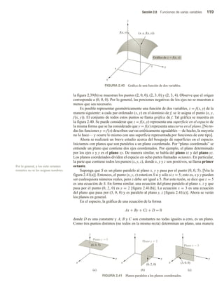 Sección 2.8 Funciones de varias variables 119
la figura 2.39(b) se muestran los puntos (2, 0, 0), (2, 3, 0) y (2, 3, 4). Observe que el origen
corresponde a (0, 0, 0). Por lo general, las porciones negativas de los ejes no se muestran a
menos que sea necesario.
Es posible representar geométricamente una función de dos variables, z = f(x, y) de la
manera siguiente: a cada par ordenado (x, y) en el dominio de f, se le asigna el punto (x, y,
f(x, y)). El conjunto de todos estos puntos se llama gráfica de f. Tal gráfica se muestra en
la figura 2.40. Se puede considerar que z = f(x, y) representa una superficie en el espacio de
la misma forma que se ha considerado que y = f(x) representa una curva en el plano. [No to-
das las funciones y = f(x) describen curvas estéticamente agradables —de hecho, la mayoría
no lo hace— y ocurre lo mismo con una superficie representada por funciones de este tipo].
Ahora se realizará un breve estudio acerca del bosquejo de superficies en el espacio.
Iniciamos con planos que son paralelos a un plano coordenado. Por “plano coordenado” se
entiende un plano que contiene dos ejes coordenados. Por ejemplo, el plano determinado
por los ejes x y y es el plano xy. De manera similar, se habla del plano xz y del plano yz.
Los planos coordenados dividen el espacio en ocho partes llamadas octantes. En particular,
la parte que contiene todos los puntos (x, y, z), donde x, y y z son positivos, se llama primer
octante.
Suponga que S es un plano paralelo al plano x, y y pasa por el punto (0, 0, 5). [Vea la
figura 2.41(a)]. Entonces, el punto (x, y, z) estará en S si y sólo si z = 5; esto es, x y y pueden
ser cualesquiera números reales, pero z debe ser igual a 5. Por esta razón, se dice que z = 5
es una ecuación de S. En forma similar, una ecuación del plano paralelo al plano x, z y que
pasa por el punto (0, 2, 0) es y = 2 [figura 2.41(b)]. La ecuación x = 3 es una ecuación
del plano que pasa por (3, 0, 0) y es paralelo al plano y, z [figura 2.41(c)]. Ahora se verán
los planos en general.
En el espacio, la gráfica de una ecuación de la forma
Ax + By + Cz + D = 0
donde D es una constante y A, B y C son constantes no todas iguales a cero, es un plano.
Como tres puntos distintos (no todos en la misma recta) determinan un plano, una manera
Por lo general, a los siete octantes
restantes no se les asignan nombres.
FIGURA 2.40 Gráfica de una función de dos variables.
x
z
f(x, y) (x, y, f(x, y))
Gráfica de z  f(x, y)
x
y
y
FIGURA 2.41 Planos paralelos a los planos coordenados.
(a) (b)
z
z z
(c)
Plano y  2
Plano x  3
(3, 0, 0)
(0, 2, 0)
y
x
y
y
x
x
Plano z  5
(0, 0, 5)
 