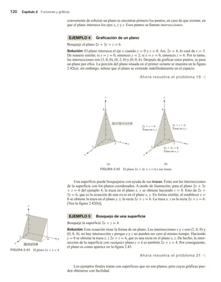 120 Capítulo 2 Funciones y gráficas
conveniente de esbozar un plano es encontrar primero los puntos, en caso de que existan, en
que el plano interseca los ejes x, y y z. Esos puntos se llaman intersecciones.
EJEMPLO 4 Graficación de un plano
Bosqueje el plano 2x + 3y + z = 6.
Solución: El plano interseca el eje x cuando y = 0 y z = 0. Así, 2x = 6, lo cual da x = 3.
De manera similar, si x = z = 0, entonces y = 2; si x = y = 0, entonces z = 6. Por lo tanto,
las intersecciones son (3, 0, 0), (0, 2, 0) y (0, 0, 6). Después de graficar estos puntos, se pasa
un plano por ellos. La porción del plano situada en el primer octante se muestra en la figura
2.42(a); sin embargo, nótese que el plano se extiende indefinidamente en el espacio.
Ahora resuelva el problema 19 v
FIGURA 2.42 El plano 2x + 3y + z = 6 y sus trazas.
Una superficie puede bosquejarse con ayuda de sus trazas. Éstas son las intersecciones
de la superficie con los planos coordenados. A modo de ilustración, para el plano 2x + 3y
+ z = 6 del ejemplo 4, la traza en el plano x, y se obtiene haciendo z = 0. Esto da 2x +
3y = 6, que es la ecuación de una recta en el plano x, y. En forma similar, al establecer x =
0 se obtiene la traza en el plano y, z; la recta 3y + z = 6. La traza x, z es la recta 2x + z = 6.
[Vea la figura 2.42(b)].
EJEMPLO 5 Bosquejo de una superficie
Bosqueje la superficie 2x + z = 4.
Solución: Esta ecuación tiene la forma de un plano. Las intersecciones x y z son (2, 0, 0) y
(0, 0, 4), no hay intersección y porque x y z no pueden ser cero al mismo tiempo. Haciendo
y = 0 se obtiene la traza x, z 2x + z = 4, que es una recta en el plano x, z. De hecho, la inter-
sección de la superficie con cualquier plano y = k es también 2x + z = 4. Por consiguiente,
el plano es como aparece en la figura 2.43.
Ahora resuelva el problema 21 v
Los ejemplos finales tratan con superficies que no son planos, pero cuyas gráficas pue-
den obtenerse con facilidad.
(a) (b)
z
6
2
3
x
y
z
6
2
3
x
y
,
,
,
FIGURA 2.43 El plano 2x + z = 4.
k
z
4
2
2x  z  4
x
y
 