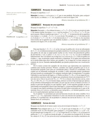Sección 2.8 Funciones de varias variables 121
EJEMPLO 6 Bosquejo de una superficie
Bosqueje la superficie z = x2.
Solución: La traza x, z es la curva z = x2, que es una parábola. De hecho, para cualquier
valor fijo de y se obtiene z = x2. Así, la gráfica es como en la figura 2.44.
Ahora resuelva el problema 25 v
EJEMPLO 7 Bosquejo de una superficie
Bosqueje la superficie x2 + y2 + z2 = 25.
Solución: Haciendo z = 0 se obtiene la traza x, y x2 + y2 = 25, lo cual es un círculo de radio
5. De manera similar, las trazas y, z y x, z son los círculos y2 + z2 = 25 y x2 + z2 = 25, res-
pectivamente. Observe también que como x2 + y2 = 25 − z2, la intersección de la superficie
con el plano z = k, donde −5 ≤ k ≤ 5, es un círculo. Por ejemplo, si z = 3, la intersección
es el círculo x2 + y2 = 16. Si z = 4, la intersección es x2 + y2 = 9. Esto es, las secciones
transversales de la superficie que son paralelas al plano x, y son círculos. La superficie se
muestra en la figura 2.45; es una esfera.
Ahora resuelva el problema 27 v
Para una función f : X × Y −→ Z, se ha visto que la gráfica de f, al ser un subconjunto
de X × Y × Z, es tridimensional para los ejemplos numéricos. Es cierto que la construcción de
una gráfica de este tipo en papel puede resultar un reto. Existe otra presentación gráfica
de una función z = f(x, y), para f : (−∞, ∞) × (−∞, ∞) −→ (−∞, ∞), que es totalmente
bidimensional. Sea l un número en el rango de f. La ecuación f(x, y) = l tiene un gráfico en
el plano x, y que, en principio, puede construirse y etiquetarse. Si se repite esta construcción
en el mismo plano para otros valores, por ejemplo li, en el rango de f se tiene entonces un
conjunto de curvas, llamadas curvas de nivel, que pueden proporcionar una visualización
útil de f.
Por lo menos existen dos ejemplos de esta técnica que representan una experiencia
cotidiana para muchas personas. Primero, considere una región geográfica que es lo su-
ficientemente pequeña como para ser considerada plana y trazarla en coordenadas. (Una
ciudad con un entramado rectangular de avenidas y calles numeradas puede considerarse
útil para trazarla en coordenadas). En cualquier momento dado, la temperatura T en grados
Fahrenheit es una función del lugar (x, y). Podría escribirse T = T(x, y). En un mapa de la re-
gión podrían conectarse todos los lugares que actualmente tienen una temperatura de 70 °F
con una curva. Esta es la curva de T(x, y) = 70. Si se colocan otras diversas curvas, como
T(x, y) = 68 y T(x, y) = 72, en el mismo mapa, entonces se tiene el tipo de mapa que aparece
en los informes meteorológicos televisados. En este caso las curvas se llaman isotermas; el
prefijo iso proviene del griego isos que significa “igual”. Como siguiente ejemplo, de nuevo
relacionadoconlageografía,observequecadalugar(x,y)tieneunaalturadefinidaA=A(x,y).
Un mapa de una región montañosa con puntos de igual altura conectados por lo que se de-
nominan líneas de contorno se denomina mapa topográfico, y el término genérico curvas
de nivel es particularmente oportuno en este caso.
En el capítulo 7 se presentará una serie de funciones lineales de varias variables. Si se
tiene P = ax + by, expresando el beneficio P como una función de la producción x de un
producto X y la producción y de un producto Y, entonces las curvas de nivel ax + by = l se
llaman líneas de isobeneficio.
EJEMPLO 8 Curvas de nivel
Bosqueje una familia de al menos cuatro curvas de nivel para la función z = x2 + y2.
Solución: Para cualquier par (x, y), x2 + y2 ≥ 0, por lo que el rango de z = x2 + y2 está
contenido en [0, ∞). Por otra parte, para cualquier l ≥ 0 se puede escribir l = (
√
l)2
+ 02 ,
la cual muestra que el rango de z = x2 + y2 es el intervalo [0, ∞). Para l ≥ 0, se reconoce la
gráfica de x2 + y2 = l como un círculo de radio
√
l con centro en el origen (0, 0). Si l toma
los valores 4, 9, 16 y 25, las curvas de nivel correspondientes son círculos concéntricos de
Observe que esta ecuación no pone
restricción sobre y.
FIGURA 2.44 La superficie z = x2.
FIGURA 2.45 La superficie x2 + y2 +
z2 = 25.
z  x2
z
x y
x2
 y2
 z2
 25
y
5
x
5
5
z
 