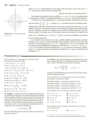 122 Capítulo 2 Funciones y gráficas
radios 2, 3, 4 y 5, respectivamente. Vea la figura 2.46. Note que la “curva” de nivel x2 +
y2 = 0 consiste en el punto (0, 0) y en ningún otro.
Ahora resuelva el problema 29 v
Un ejemplo de una función de tres variables es v = v(x, y, z) = xyz, la cual proporciona
el volumen de un “ladrillo” con longitudes laterales x, y y z si x, y y z tienen valores positivos.
Un elipsoide es una superficie que en su “posición estándar” está dada por una ecua-
ción de la forma
x2
a2
+
y2
b2
+
z2
c2
= 1, donde a, b y c son números positivos llamados radios.
Ninguna de las variables es una función de las otras dos. Si dos de los números a, b y c son
iguales y el tercero es más grande, entonces el tipo especial de elipsoide que resulta se llama
esferoide alargado, del cual son ejemplos tanto un balón de fútbol americano como una
pelota de rugby. En cualquier caso, el volumen del espacio encerrado por un elipsoide con
radios a, b y c está dado por V = V(a, b, c) =
4
3
πabc; y éste es otro ejemplo de una función
de tres variables (positivas).
En el contexto de las funciones de varias variables, también es interesante considerar
funciones cuyos valores son pares ordenados. Para cualquier conjunto X, una de las más
sencillas es la función diagonal Δ : X −→ X × X dada por Δ(x) = (x, x). En el ejemplo 1(b)
se mencionó que la multiplicación ordinaria es una función m : (−∞, ∞) × (−∞, ∞) −→
(−∞, ∞). Si Δ denota la función diagonal para (−∞, ∞), entonces se tiene que la compo-
sición m  Δ es de las funciones más simples de imaginar Δ y m y que m es la función más
interesante y = x2.
FIGURA 2.46 Curvas de nivel para
z = x2 + y2.
5
5
5
x
y
4
3
2
1 5
PROBLEMAS 2.8
En los problemas 1 a 12, determine los valores funcionales
indicados para las funciones dadas.
1. f (x, y) = 4x − y2
+ 3; f (1, 2)
2. f (x, y) = 3x2
y − 4y; f (2, −1)
3. g(x, y, z) = 2x(3y + z); g(3, 0, −1)
4. g(x, y, z) = x2
yz + xy2
z + xyz2
; g(3, 1, −2)
5. h(r, s, t, u) =
rs
t2 − u2
; h(−3, 3, 5, 4)
6. h(r, s, t, u) = ru; h(1, 5, 3, 1)
7. g(pA, pB) = 2pA(p2
A − 5); g(4, 8)
8. g(pA, pB) = p2
A
√
pB + 9; g(4, 9)
9. F(x, y, z) = 3; F(2, 0, −1)
10. F(x, y, z) =
2x
(y + 1)z
; F(1, 0, 3)
11. f (x, y) = (x + y)2
; f (a + h, b)
12. f (x, y) = x2
y − 3y3
; f (r + t, r)
13. Ecología Un método de muestreo ecológico para determinar
las poblaciones de animales en un área dada implica marcar primero
todos los animales obtenidos en una muestra de R animales del área
y luego soltarlos de manera que puedan mezclarse con animales no
marcados. En fecha posterior, se toma una segunda muestra de M
animales y se anota el número de aquellos que ya están marcados,
S. Con base en R, M y S, una estimación de la población total N de
animales en el área muestreada está dada por
N = f (R, M, S) =
RM
S
Encuentre f(200, 200, 50). Este método se llama procedimiento de
marcaje y recaptura.6
14. Genética Bajo ciertas condiciones, si dos padres de ojos cafés
tienen exactamente k hijos, la probabilidad de que haya exactamente
entre los hijos r individuos con ojos azules está dada por
P(r, k) =
k! 1
4
r 3
4
k−r
r!(k − r)!
r = 0, 1, 2, . . . , k
Encuentre la probabilidad de que de un total de cuatro hijos, exacta-
mente tres tengan ojos azules.
En los problemas 15 a 18, encuentre las ecuaciones de los planos
que satisfacen las condiciones dadas.
15. Paralelo al plano x, z que pasa por el punto (0, 2, 0).
16. Paralelo al plano y, z que pasa por el punto (−2, 0, 0).
17. Paralelo al plano x, y que pasa por el punto (2, 7, 6).
18. Paralelo al plano y, z que pasa por el punto (96, −2, 2).
En los problemas 19 a 28, bosqueje las superficies dadas.
19. x + y + z = 1 20. 2x + y + 2z = 6
21. 3x + 6y + 2z = 12 22. 2x + 3y + 5z = 1
23. 3x + y = 6 24. y = 3z + 2
25. z = 4 − x2
26. y = z2
27. x2
+ y2
+ z2
= 9 28. x2
+ 4y2
= 1
En los problemas 29 y 30, bosqueje al menos tres curvas de nivel
para la función dada.
29. z = 5x + 8y 30. z = x2
− y2
6E. P. Odum, Ecology (Nueva York: Holt, Rinehart and Winston, 1966).
 