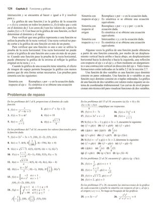 124 Capítulo 2 Funciones y gráficas
intersección y se encuentra al hacer x igual a 0 y resolver
para y.
La gráfica de una función f es la gráfica de la ecuación
y = f(x) y consiste en todos los puntos (x, f(x)) tales que x está
en el dominio de f. Los ceros de f son los valores de x para los
cuales f(x) = 0. Con base en la gráfica de una función, es fácil
determinar el dominio y el rango.
Para verificar que una gráfica representa a una función se
utiliza la prueba de la recta vertical. Una recta vertical no pue-
de cortar a la gráfica de una función en más de un punto.
Para verificar que una función es uno a uno se utiliza la
prueba de la recta horizontal. Una recta horizontal no puede
cortar a la gráfica de una función uno a uno en más de un pun-
to. Cuando una función pasa la prueba de la recta horizontal,
puede obtenerse la gráfica de la inversa al reflejar la gráfica
original en la recta y = x.
Cuando la gráfica de una ecuación tiene simetría, el efecto
de imagen de espejo permite bosquejar la gráfica con menos
puntos que de otra forma serían necesarios. Las pruebas para
simetría son las siguientes:
Simetría con
respecto al eje x
Reemplace y por −y en la ecuación dada.
Es simétrica si se obtiene una ecuación
equivalente.
Simetría con
respecto al eje y
Reemplace x por −x en la ecuación dada.
Es simétrica si se obtiene una ecuación
equivalente.
Simetría con
respecto al
origen
Reemplace x por −x y y por −y en la
ecuación dada.
Es simétrica si se obtiene una ecuación
equivalente.
Simetría con
respecto a y = x
Intercambie x y y en la ecuación dada.
Es simétrica si se obtiene una ecuación
equivalente.
Algunas veces la gráfica de una función puede obtenerse
a partir de una función conocida, por medio de un desplaza-
miento vertical hacia arriba o hacia abajo, un desplazamiento
horizontal hacia la derecha o hacia la izquierda, una reflexión
con respecto al eje x o al eje y, o bien mediante un alargamien-
to o una contracción vertical en dirección del eje x. Tales trans-
formaciones están indicadas en la tabla 2.2 de la sección 2.7.
Una función de dos variables es una función cuyo dominio
consiste en pares ordenados. Una función de n variables es una
función cuyo dominio consiste en n-tuplas ordenadas. La gráfica
de una función de dos variables con valores reales requiere un sis-
tema de coordenadas tridimensional. Las curvas de nivel propor-
cionan otra técnica útil para visualizar funciones de dos variables.
Problemas de repaso
En los problemas del 1 al 6, proporcione el dominio de cada
función.
1. f (x) =
x
x2 − 6x + 5
2. g(x) = x2
+ 3|x + 2|
3. F(t) = 7t + 4t2 4. G(x) = 18
5. h(x) =
√
x
x − 1
6. H(s) =
√
s − 5
4
En los problemas del 7 al 14, encuentre los valores funcionales para
la función dada.
7. f (x) = 2x2
− 3x + 5; f (0), f (−2), f (5), f (π)
8. h(x) = 7; h(4), h
1
100
, h(−156), h(x + 4)
9. G(x) = 4
√
x − 3; G(3), G(19), G(t + 1), G(x3
)
10. F(x) =
x − 3
x + 4
; F(−1), F(0), F(5), F(x + 3)
11. h(u) =
√
u + 4
u
; h(5), h(−4), h(x), h(u − 4)
12. H(t) =
(t − 2)3
5
; H(−1), H(0), H
1
3
, H(x2
)
13. f (x) =
−3 si x  1
4 + x2
si x  1
;
f (4), f (−2), f (0), f (1)
14. f (q) =



−q + 1 si − 1 ≤ q  0
q2
+ 1 si 0 ≤ q  5
q3
− 99 si 5 ≤ q ≤ 7
;
f −
1
2
, f (0), f
1
2
, f (5), f (6)
En los problemas del 15 al 18, encuentre (a) f(x + h) y (b)
f (x + h) − f (x)
h
; simplifique sus respuestas.
15. f (x) = 3 − 7x 16. f (x) = 11x2
+ 4
17. f (x) = 3x2
+ x − 2 18. f (x) =
7
x + 1
19. Si f(x) = 3x − 1 y g(x) = 2x + 3, encuentre lo siguiente:
(a) ( f + g)(x) (b) ( f + g)(4) (c) ( f − g)(x)
(d) ( fg)(x) (e) ( fg)(1) (f)
f
g
(x)
(g) ( f ◦ g)(x) (h) ( f ◦ g)(5) (i) (g ◦ f )(x)
20. Si f(x) = −x2 y g(x) = 3x + 2, determine lo siguiente:
(a) ( f + g)(x) (b) ( f − g)(x) (c) ( f − g)(−3)
(d) ( fg)(x) (e)
f
g
(x) (f)
f
g
(2)
(g) (f ◦ g)(x) (h) (g ◦ f )(x) (i) (g ◦ f )(−4)
En los problemas 21 al 24, encuentre (f  g)(x) y (g  f)(x).
21. f (x) =
1
x2
, g(x) = x + 1
22. f (x) =
x − 2
3
, g(x) =
1
√
x
23. f (x) =
√
x + 2, g(x) = x3
24. f (x) = 2, g(x) = 3
En los problemas 25 y 26, encuentre las intersecciones de la gráfica
de cada ecuación y pruebe la simetría con respecto al eje x, al eje y,
al origen y a y = x. No haga un bosquejo de las gráficas.
25. y = 3x − x3
26.
x2
y2
x2 + y2 + 1
= 4
 