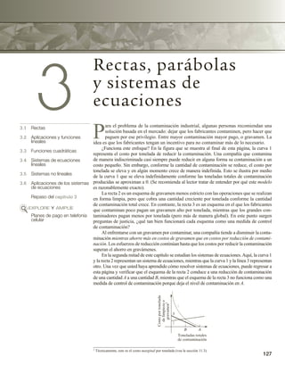 127
3
Rectas, parábolas
y sistemas de
ecuaciones
3.1 Rectas
3.2 Aplicaciones y funciones
lineales
3.3 Funciones cuadráticas
3.4 Sistemas de ecuaciones
lineales
3.5 Sistemas no lineales
3.6 Aplicaciones de los sistemas
de ecuaciones
Repaso del capítulo 3
EXPLORE Y AMPLÍE
Planes de pago en telefonía
celular
P
ara el problema de la contaminación industrial, algunas personas recomiendan una
solución basada en el mercado: dejar que los fabricantes contaminen, pero hacer que
paguen por ese privilegio. Entre mayor contaminación mayor pago, o gravamen. La
idea es que los fabricantes tengan un incentivo para no contaminar más de lo necesario.
¿Funciona este enfoque? En la figura que se muestra al final de esta página, la curva 1
representa el costo por tonelada de reducir la contaminación. Una compañía que contamina
de manera indiscriminada casi siempre puede reducir en alguna forma su contaminación a un
costo pequeño. Sin embargo, conforme la cantidad de contaminación se reduce, el costo por
tonelada se eleva y en algún momento crece de manera indefinida. Esto se ilustra por medio
de la curva 1 que se eleva indefinidamente conforme las toneladas totales de contaminación
producidas se aproximan a 0. (Se recomienda al lector tratar de entender por qué este modelo
es razonablemente exacto).
La recta 2 es un esquema de gravamen menos estricto con las operaciones que se realizan
en forma limpia, pero que cobra una cantidad creciente por tonelada conforme la cantidad
de contaminación total crece. En contraste, la recta 3 es un esquema en el que los fabricantes
que contaminan poco pagan un gravamen alto por tonelada, mientras que los grandes con-
taminadores pagan menos por tonelada (pero más de manera global). En este punto surgen
preguntas de justicia, ¿qué tan bien funcionará cada esquema como una medida de control
de contaminación?
Al enfrentarse con un gravamen por contaminar, una compañía tiende a disminuir la conta-
minación mientras ahorre más en costos de gravamen que en costos por reducción de contami-
nación. Los esfuerzos de reducción continúan hasta que los costos por reducir la contaminación
superan el ahorro en gravámenes.
En la segunda mitad de este capítulo se estudian los sistemas de ecuaciones.Aquí, la curva 1
y la recta 2 representan un sistema de ecuaciones, mientras que la curva 1 y la línea 3 representan
otro. Una vez que usted haya aprendido cómo resolver sistemas de ecuaciones, puede regresar a
esta página y verificar que el esquema de la recta 2 conduce a una reducción de contaminación
de una cantidad A a una cantidad B, mientras que el esquema de la recta 3 no funciona como una
medida de control de contaminación porque deja el nivel de contaminación en A.
1 Técnicamente, este es el costo marginal por tonelada (vea la sección 11.3).
B A
Costo
por
tonelada
de
limpieza
o
gravamen
1
Toneladas totales
de contaminación
3
2
1
 