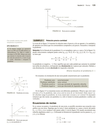 Sección 3.1 Rectas 129
EJEMPLO 1 Relación precio-cantidad
La recta de la figura 3.4 muestra la relación entre el precio p de un aparato y la cantidad q
de aparatos (en miles) que los consumidores comprarán a ese precio. Encuentre e interprete
la pendiente.
Solución: En la fórmula de la pendiente (1), se reemplaza x por q y y por p. En la figura 3.4,
puede seleccionarse cualquier punto como (q1, p1). Si (2, 4) = (q1, p1) y (8, 1) = (q2, p2),
se tiene que
m =
p2 − p1
q2 − q1
=
1 − 4
8 − 2
=
−3
6
= −
1
2
La pendiente es negativa, −1
2
. Esto significa que por cada unidad que aumente la cantidad
(un millar de artículos), corresponde una disminución de 1
2
(precio por artículo). Debido a
esta disminución, la recta desciende de izquierda a derecha.
Ahora resuelva el problema 3 v
En resumen, la orientación de una recta puede caracterizarse por su pendiente:
Pendiente cero: recta horizontal.
Pendiente indefinida: recta vertical.
Pendiente positiva: recta que asciende de izquierda a derecha.
Pendiente negativa: recta que desciende de izquierda a derecha.
En la figura 3.5 se muestran rectas con diferentes pendientes. Observe que entre más
cercana a 0 es la pendiente, más cerca está la recta de ser horizontal. Entre mayor va-
lor absoluto tenga la pendiente, la recta estará más cercana a ser vertical. Es necesario
remarcar que dos rectas son paralelas si y sólo si tienen la misma pendiente o ambas son
verticales.
Ecuaciones de rectas
Si se conoce un punto y la pendiente de una recta, es posible encontrar una ecuación cuya
gráfica sea esa recta. Suponga que la recta L tiene pendiente m y pasa a través del punto
(x1, y1). Si (x, y) es cualquier otro punto sobre L (vea la figura 3.6), puede encontrarse una
relación algebraica entre x y y. Utilizando la fórmula de la pendiente con los puntos (x1, y1)
y (x, y) se obtiene
y − y1
x − x1
= m
y − y1 = m(x − x1) (2)
FIGURA 3.4 Recta precio-cantidad.
q (cantidad)
p (precio)
(2, 4)
(8, 1)
Aumento de 1 unidad
Disminución de unidad
1
2
Este ejemplo muestra cómo puede
interpretarse la pendiente.
APLÍQUELO u
1. Un doctor compró un automóvil
nuevo en 2001 por $32000 (dólares es-
tadounidenses). En 2004 lo vendió a
un amigo en $26 000. Dibuje una recta
que muestre la relación entre el precio
de venta del automóvil y el año en que
se vendió. Determine e interprete la
pendiente.
FIGURA 3.5 Pendientes de rectas.
m  2
m  0
m  1
2
m   1
2
m  2
FIGURA 3.6 Recta que pasa por
(x1, y1) con pendiente m.
x
y
(x1, y1)
(x, y)
Pendiente  m
 
