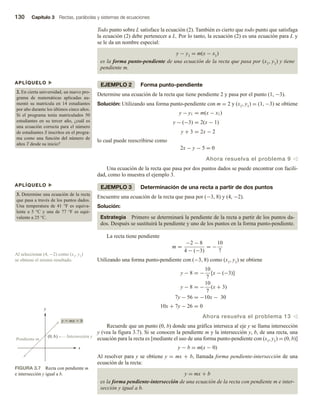 130 Capítulo 3 Rectas, parábolas y sistemas de ecuaciones
Todo punto sobre L satisface la ecuación (2). También es cierto que todo punto que satisfaga
la ecuación (2) debe pertenecer a L. Por lo tanto, la ecuación (2) es una ecuación para L y
se le da un nombre especial:
y − y1 = m(x − x1)
es la forma punto-pendiente de una ecuación de la recta que pasa por (x1, y1) y tiene
pendiente m.
EJEMPLO 2 Forma punto-pendiente
Determine una ecuación de la recta que tiene pendiente 2 y pasa por el punto (1, −3).
Solución: Utilizando una forma punto-pendiente con m = 2 y (x1, y1) = (1, −3) se obtiene
y − y1 = m(x − x1)
y − (−3) = 2(x − 1)
y + 3 = 2x − 2
lo cual puede reescribirse como
2x − y − 5 = 0
Ahora resuelva el problema 9 v
Una ecuación de la recta que pasa por dos puntos dados se puede encontrar con facili-
dad, como lo muestra el ejemplo 3.
EJEMPLO 3 Determinación de una recta a partir de dos puntos
Encuentre una ecuación de la recta que pasa por (−3, 8) y (4, −2).
Solución:
Estrategia Primero se determinará la pendiente de la recta a partir de los puntos da-
dos. Después se sustituirá la pendiente y uno de los puntos en la forma punto-pendiente.
La recta tiene pendiente
m =
−2 − 8
4 − (−3)
= −
10
7
Utilizando una forma punto-pendiente con (−3, 8) como (x1, y1) se obtiene
y − 8 = −
10
7
[x − (−3)]
y − 8 = −
10
7
(x + 3)
7y − 56 = −10x − 30
10x + 7y − 26 = 0
Ahora resuelva el problema 13 v
Recuerde que un punto (0, b) donde una gráfica interseca al eje y se llama intersección
y (vea la figura 3.7). Si se conocen la pendiente m y la intersección y, b, de una recta, una
ecuación para la recta es [mediante el uso de una forma punto-pendiente con (x1, y1) = (0, b)]
y − b = m(x − 0)
Al resolver para y se obtiene y = mx + b, llamada forma pendiente-intersección de una
ecuación de la recta:
y = mx + b
es la forma pendiente-intersección de una ecuación de la recta con pendiente m e inter-
sección y igual a b.
APLÍQUELO u
2. En cierta universidad, un nuevo pro-
grama de matemáticas aplicadas au-
mentó su matrícula en 14 estudiantes
por año durante los últimos cinco años.
Si el programa tenía matriculados 50
estudiantes en su tercer año, ¿cuál es
una ecuación correcta para el número
de estudiantes S inscritos en el progra-
ma como una función del número de
años T desde su inicio?
APLÍQUELO u
3. Determine una ecuación de la recta
que pasa a través de los puntos dados.
Una temperatura de 41 °F es equiva-
lente a 5 °C y una de 77 °F es equi-
valente a 25 °C.
Al seleccionar (4, −2) como (x1, y1)
se obtiene el mismo resultado.
FIGURA 3.7 Recta con pendiente m
e intersección y igual a b.
x
y
Intersección y
y  mx  b
Pendiente m
(0, b)
 