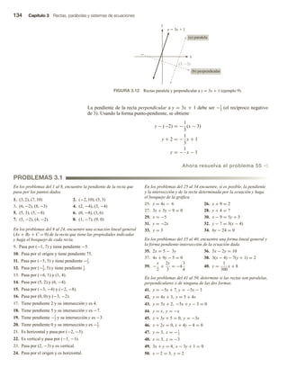 134 Capítulo 3 Rectas, parábolas y sistemas de ecuaciones
La pendiente de la recta perpendicular a y = 3x + 1 debe ser −1
3
(el recíproco negativo
de 3). Usando la forma punto-pendiente, se obtiene
y − (−2) = −
1
3
(x − 3)
y + 2 = −
1
3
x + 1
y = −
1
x − 1
Ahora resuelva el problema 55 v
x
y
y  3x  1
(3, 2)
(b) perpendicular
(a) paralela
FIGURA 3.12 Rectas paralela y perpendicular a y = 3x + 1 (ejemplo 9).
PROBLEMAS 3.1
En los problemas del 1 al 8, encuentre la pendiente de la recta que
pasa por los puntos dados.
1. (3, 2), (7, 10) 2. (−2, 10), (5, 3)
3. (6, −2), (8, −3) 4. (2, −4), (3, −4)
5. (5, 3), (5, −8) 6. (0, −4), (3, 6)
7. (5, −2), (4, −2) 8. (1, −7), (9, 0)
En los problemas del 9 al 24, encuentre una ecuación lineal general
(Ax + By + C = 0) de la recta que tiene las propiedades indicadas
y haga el bosquejo de cada recta.
9. Pasa por (−1, 7) y tiene pendiente −5.
10. Pasa por el origen y tiene pendiente 75.
11. Pasa por (−5, 5) y tiene pendiente −1
2.
12. Pasa por (−5
2, 5) y tiene pendiente 1
3.
13. Pasa por (−6, 1) y (1, 4).
14. Pasa por (5, 2) y (6, −4).
15. Pasa por (−3, −4) y (−2, −8).
16. Pasa por (0, 0) y (−3, −2).
17. Tiene pendiente 2 y su intersección y es 4.
18. Tiene pendiente 5 y su intersección y es −7.
19. Tiene pendiente −1
2 y su intersección y es −3.
20. Tiene pendiente 0 y su intersección y es −1
2.
21. Es horizontal y pasa por (−2, −5).
22. Es vertical y pasa por (−1, −1).
23. Pasa por (2, −3) y es vertical.
24. Pasa por el origen y es horizontal.
En los problemas del 25 al 34 encuentre, si es posible, la pendiente
y la intersección y de la recta determinada por la ecuación y haga
el bosquejo de la gráfica.
25. y = 4x − 6 26. x + 9 = 2
27. 3x + 5y − 9 = 0 28. y + 4 = 7
29. x = −5 30. x − 9 = 5y + 3
31. y = −2x 32. y − 7 = 3(x − 4)
33. y = 3 34. 6y − 24 = 0
En los problemas del 35 al 40, encuentre una forma lineal general y
la forma pendiente-intersección de la ecuación dada.
35. 2x = 5 − 3y 36. 5x − 2y = 10
37. 4x + 9y − 5 = 0 38. 3(x − 4) − 7(y + 1) = 2
39. −
x
2
+
2y
3
= −4
3
4
40. y =
1
300
x + 8
En los problemas del 41 al 50, determine si las rectas son paralelas,
perpendiculares o de ninguna de las dos formas.
41. y = −5x + 7, y = −5x − 3
42. y = 4x + 3, y = 5 + 4x
43. y = 5x + 2, −5x + y − 3 = 0
44. y = x, y = −x
45. x + 3y + 5 = 0, y = −3x
46. x + 2y = 0, x + 4y − 4 = 0
47. y = 3, x = −1
3
48. x = 3, x = −3
49. 3x + y = 4, x − 3y + 1 = 0
50. x − 2 = 3, y = 2
 