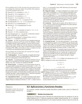 Sección 3.2 Aplicaciones y funciones lineales 135
En los problemas del 51 al 60, encuentre una ecuación de la recta
que satisfaga las condiciones dadas. Si es posible, dé la respuesta
en la forma pendiente-intersección.
51. Pasa por (2, 3) y es paralela a y = 4x + 3.
52. Pasa por (2, −8) y es paralela a x = −4.
53. Pasa por (2, 1) y es paralela a y = 2.
54. Pasa por (3, −4) y es paralela a y = 3 + 2x.
55. Es perpendicular a y = 3x − 5 y pasa por (3, 4).
56. Es perpendicular a 3x + 2y − 4 = 0 y pasa por (3, 1).
57. Pasa por (5, 2) y es perpendicular a y = −3.
58. Pasa por (4, −5) y es perpendicular a la recta
3y = −
2x
5
+ 3.
59. Pasa por (−7, −5) y es paralela a la recta 2x + 3y + 6 = 0.
60. Pasa por (—4, 10) y es paralela al eje y.
61. Una recta pasa por (−1, −2) y por (4, 1). Determine el punto
que tiene coordenada x de 3 en dicha recta.
62. Una recta tiene pendiente 3 e interseca al eje y en (0, 1).
¿El punto (−1, −2) pertenece a la recta?
63. Acciones En 1996, las acciones de una compañía productora
de hardware se cotizaron en $37 por acción. Sin embargo, en 2006
la compañía empezó a tener problemas y el precio de las acciones
cayó a $8 por acción. Dibuje una recta que muestre la relación entre
el precio por acción y el año en que se comercializó para el intervalo
de tiempo [1996, 2006], con los años en el eje x y el precio en el eje
y. Encuentre una interpretación para la pendiente.
En los problemas 64 y 65 determine una ecuación de la recta que
describe la información siguiente.
64. Cuadrangulares En una temporada, un jugador de las ligas
mayores de béisbol conectó 14 cuadrangulares al final del tercer
mes y 20 cuadrangulares al final del quinto mes.
65. Negocios La propietaria de una tienda de embutidos inicia su
negocio con una deuda de $100 000. Después de operar la tienda
durante cinco años, acumula una utilidad de $40 000.
66. Fecha de parto La longitud, L, de un feto humano de más de
12 semanas puede estimarse por medio de la fórmula L = 1.53t − 6.7,
donde L está en centímetros y t está en semanas a partir de la concep-
ción. Un obstetra utiliza la longitud del feto, medido por ultrasonido,
para determinar la edad aproximada del feto y establecer una fecha
de parto para la madre. La fórmula debe reescribirse para tener como
resultado una edad, t, dada la longitud fetal, L. Determine la pendien-
te y la intersección con el eje L de la ecuación.
67. Lanzamiento de disco Un modelo matemático puede aproxi-
mar la distancia con que se ganó en el lanzamiento de disco en los
Juegos Olímpicos mediante la fórmula d = 184 + t, donde d está en
pies y t = 0 corresponde al año 1948. Determine una forma lineal
general de esta ecuación.
68. Mapa del campus Un mapa coordenado de un campus univer-
sitario da las coordenadas (x, y) de tres edificios principales como
sigue: centro de cómputo, (3.5, −1.5); laboratorio de ingeniería,
(0.5, 0.5) y biblioteca (−1, −2.5). Encuentre las ecuaciones (en la
forma pendiente-intersección) de las trayectorias en línea recta que
conectan (a) el laboratorio de ingeniería con el centro de cómputo
y (b) el laboratorio de ingeniería con la biblioteca. ¿Estas dos
trayectorias son perpendiculares entre sí?
69. Geometría Muestre que los puntos A(0, 0), B(0, 4), C(2, 3)
y D(2, 7) son los vértices de un paralelogramo (los lados opuestos
de un paralelogramo son paralelos).
70. Ángulo de aproximación Un pequeño avión está aterrizando
en un aeropuerto con un ángulo de aproximación de 45 grados, o
pendiente de −1. El avión inicia su descenso cuando tiene una ele-
vación de 3600 pies. Determine la ecuación que describe la relación
entre la altitud de la aeronave y la distancia recorrida, suponiendo
que el ángulo de aproximación inicia en la distancia 0. Haga una
gráfica de su ecuación en una calculadora gráfica. Si el aeropuerto
está a 3800 pies desde donde el aeroplano inicia su aterrizaje, ¿qué
información aporta la gráfica acerca de la aproximación?
71. Ecuación de costo El costo diario promedio, C, de un cuarto
en un hospital de la ciudad se elevó en $59.82 por año durante la dé-
cada de 1990 a 2000. Si el costo promedio en 1996 fue de $1128.50,
¿cuál es una ecuación que describe el costo promedio durante esta
década como una función del número de años, T, desde 1990?
72. Ecuación de ingreso Un pequeño negocio pronostica que su
ingreso crecerá de acuerdo con el método de la línea recta con una
pendiente de $50 000 por año. En su quinto año, el negocio tuvo
ingresos por $330 000. Encuentre una ecuación que describa la
relación entre los ingresos, R, y el número de años, T, desde
la apertura del negocio.
73. Grafique y = −0.9x + 7.3 y verifique si la intersección y es 7.3.
74. Grafique las rectas cuyas ecuaciones son
y = 1.5x + 1
y = 1.5x − 1
y
y = 1.5x + 2.5
¿Qué observa acerca de las orientaciones de estas rectas? ¿Por qué
esperaría ese resultado a partir de las ecuaciones de las rectas?
75. Grafique la recta y = 7.1x + 5.4. Determine las coordenadas
de cualesquiera dos puntos de la recta y utilícelas para estimar la
pendiente. ¿Cuál es la pendiente real de la recta?
76. Demuestre que si una recta tiene una intersección x, a y una
intersección y, b, ambas diferentes de 0, entonces x
a
+ y
b
= 1
es una ecuación de la recta.
3.2 Aplicaciones y funciones lineales
En economía, muchas situaciones pueden describirse usando rectas, como lo evidencia el
ejemplo 1.
EJEMPLO 1 Niveles de producción
Suponga que un fabricante utiliza 100 libras de material para hacer los productos A y B, los
cuales requieren de 4 y 2 libras de material por unidad, respectivamente. Si x y y denotan
el número de unidades producidas de A y B, respectivamente, entonces todos los niveles de
Objetivo
Desarrollar la noción de curvas de
demanda y oferta e introducir las
funciones lineales.
 